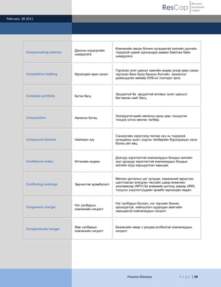 ResCap
February 28 2011
Finance Glossary P a g e | 24
Resource
Investment
Capital
Compensating balance
Дансны үлдэгдлийн
шаардлага
Компанийн авсан богино хугацаатай зээлийн дүнгийн
тодорхой хувийг дансандаа заавал байлгаж байх
шаардлага.
Competitive bidding Өрсөлдөж авах санал
Гаргасан үнэт цаасыг хамгийн өндөр үнээр авах санал
гаргасан банк буюу банкны бүлгийн захиалгыг
урамшуулах замаар ХОБ-ыг сонгодог арга.
Complete portfolio Бүтэн багц
Эрсдэлгүй ба эрсдэлтэй активыг (үнэт цаасыг)
багтаасан нийт багц.
Composition Авлагын бүтэц
Зээлдүүлэгчдийн авлагын дүнд хувь тэнцүүлэн
тооцож олгох мөнгөн төлбөр.
Compound interest Нийлмэл хүү
Санхүүгийн хэрэгсэлд төлсөн хүү нь тодорхой
хугацааны эцэст үндсэн төлбөрийн бүрэлдэхүүн хэсэг
болох үйл явц.
Confidence index Итгэлийн индекс
Дээгүүр зэрэглэлтэй компаниудын бондын жилийн
хүүг дундуур зэрэглэлтэй компаниудын бондын
жилийн хүүд харьцуулсан харьцаа.
Conflicting rankings Зөрчилтэй эрэмбэлэлт
Мөнгөн урсгалын цаг хугацаа, хэмжээний зөрүүгээс
шалтгаалан өгөгдсөн төслийн цэвэр өнөөгийн
үнэлэмжээр (NPV) ба өгөөжийн дотоод хувиар (IRR)
тооцсон үзүүлэлтүүдийн эрэмбэ зөрчилдөх явдал.
Congeneric merger
Нэг салбарын
компанийн нэгдэлт
Нэг салбарын боловч, нэг төрлийн бизнес
эрхэлдэггүй, нийлүүлэгч худалдан авагчийн
харьцаагүй компаниудын нэгдэлт.
Conglomerate merger
Өөр салбарын
компанийн нэгдэлт
Бизнесийн ямар ч уялдаа холбоогүй компаниудын
нэгдэлт.
 