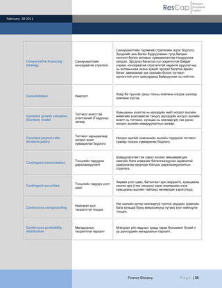 ResCap
February 28 2011
Finance Glossary P a g e | 25
Resource
Investment
Capital
Conservative financing
strategy
Санхүүжилтийн
консерватив стратеги
Санхүүжилтийн түрэмгий стратегийн эсрэг бодлого.
Эрсдлийг аль болох бууруулахын тулд багцын
сонголт болон активын хуваарилалтаа тохируулах
үйлдэл. Эрсдлээ багасгах гол зорилготой байдаг
учраас консерватив стратегитэй хөрөнгө оруулагчид
нь активынхаа ихэнх хувийг эрсдэл багатай өрийн
бичиг, мөнөгөний зах зээлийн болон тогтмол
орлоготой үнэт цаасууданд байршуулах нь нийтлэг.
Consolidation Нийлэлт
Хоѐр ба түүнээс дээш тооны компани нэгдэж шинээр
компани үүсгэх.
Constant growth valuation
(Gordon) model
Тогтмол өсөлттэй
үнэлгээний (Гордоны)
загвар
Хувьцааны үнэлгээ нь ирээдүйн нийт ногдол ашгийн
өнөөгийн үнэлэмжтэй тэнцүү (ирээдүйн ногдол ашгийн
өсөлт нь тогтмол, хугацаа нь хязгааргүй) гэж үзсэн
ногдол ашгийн хямдруулалтын загвар.
Constant-payout-ratio
dividend policy
Тогтмол харьцаагаар
ногдол ашиг
хуваарилах бодлого
Ногдол ашгийг компанийн ашгийн тодорхой тогтмол
хувиар тооцон хуваарилах бодлого.
Contingent immunization
Тэнцлийн гадуурхи
дархлаажуулалт
Шаардлагатай гэж үзвэл хүлээн зөвшөөрөгдөх
хамгийн бага өгөөжийг баталгаажуулан идэвхитэй
удирдлагад оруулдаг багцын дархлаажуулалтын
стратеги.
Contingent securities
Тэнцлийн гадуурх үнэт
цаас
Хөрвөх үнэт цаас, баталгаат эрх (воррант), хувьцааны
сонгох эрх (сток опшинз) зэрэг компанийн нэгж
хувьцааны ашгийн тайланд нөлөөлдөг хэрэгслүүд.
Continuous compounding
Нийлмэл хүүг
тасралтгүй тооцох
Нэг жилийн дотор хязгааргүй тоотой үеүдийн (хамгийн
бага хугацаа буюу микросекунд тутам) хүүг нийлүүлж
тооцох.
Continuous probability
distribution
Магадлалын
тасралтгүй тархалт
Өгөгдсөн үйл явдлын хувьд гарах боломжит бүхий л
үр дүнгүүдийн магадлалын тархалт.
 