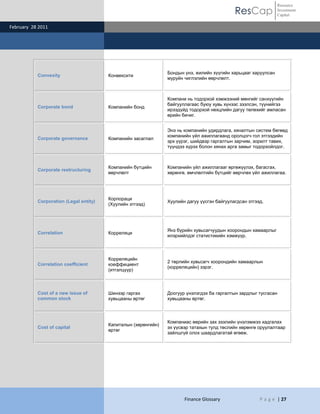 ResCap
February 28 2011
Finance Glossary P a g e | 27
Resource
Investment
Capital
Convexity Конвексити
Бондын үнэ, жилийн хүүгийн харьцааг харуулсан
муруйн чиглэлийн өөрчлөлт.
Corporate bond Компанийн бонд
Компани нь тодорхой хэмжээний мөнгийг санхүүгийн
байгууллагаас буюу хувь хүнээс зээлсэн, түүнийгээ
ирээдүйд тодорхой нөхцлийн дагуу төлөхийг амласан
өрийн бичиг.
Corporate governance Компанийн засаглал
Энэ нь компанийн удирдлага, хяналтын систем бөгөөд
компанийн үйл ажиллагаанд оролцогч гол этгээдийн
эрх үүрэг, шийдвэр гаргалтын зарчим, зорилт тавих,
түүндээ хүрэх болон хянах арга замыг тодорхойлдог.
Corporate restructuring
Компанийн бүтцийн
өөрчлөлт
Компанийн үйл ажиллагааг өргөжүүлэх, багасгах,
хөрөнгө, өмчлөлтийн бүтцийг өөрчлөх үйл ажиллагаа.
Corporation (Legal entity)
Корпораци
(Хуулийн этгээд)
Хуулийн дагуу үүсгэн байгуулагдсан этгээд.
Correlation Корреляци
Янз бүрийн хувьсагчуудын хоорондын хамаарлыг
илэрхийлдэг статистикийн хэмжүүр.
Correlation coefficient
Корреляцийн
коеффициент
(итгэлцүүр)
2 төрлийн хувьсагч хоорондийн хамаарлын
(корреляцийн) зэрэг.
Cost of a new issue of
common stock
Шинээр гаргах
хувьцааны өртөг
Доогуур үнэлэгдэх ба гаргалтын зардлыг тусгасан
хувьцааны өртөг.
Cost of capital
Капиталын (хөрөнгийн)
өртөг
Компаниас өөрийн зах зээлийн үнэлэмжээ хадгалах
эх үүсвэр татахын тулд төслийн хөрөнгө оруулалтаар
зайлшгүй олох шаардлагатай өгөөж.
 