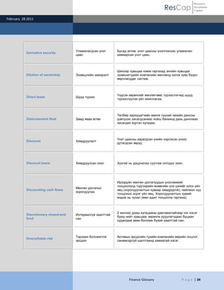 ResCap
February 28 2011
Finance Glossary P a g e | 34
Resource
Investment
Capital
Derivative security
Уламжлагдсан үнэт
цаас
Бусад актив, үнэт цаасны үнэлгээнээс уламжлан
хамаарсан үнэт цаас.
Dilution of ownership Эзэмшлийн замхралт
Шинээр хувьцаа нэмж гаргахад энгийн хувьцаа
эзэмшигчдийн компанийн өмчлөлд эзлэх хувь буурч
өөрчлөгддөг систем.
Direct lease Шууд түрээс
Үндсэн хөрөнгийг өмчлөгчөөс түрээслэгчид шууд
түрээслүүлэх үйл ажиллагаа.
Disbursement float Замд яваа өглөг
Төлбөр хариуцагчийн мөнгө түүний чекийн дансны
дэвтрээс хасагдсанаас хойш банкинд дахь данснаас
хасагдах хүртэл хугацаа.
Discount Хямдруулалт
Үнэт цаасны зарагдсан үнийн нэрлэсэн үнээс
дутагдсан зөрүү.
Discount loans Хямдруулсан зээл Хүүгий нь урьдчилан суутгаж олгодог зээл.
Discounting cash flows
Мөнгөн урсгалыг
хорогдуулах
Ирээдүйн мөнгөн урсгалуудын үнэлэмжийг
тооцоолоод тэдгээрийн өнөөгийн үнэ цэнийг олох үйл
явц (хорогдуулалтын хувиар хямдруулж), нийлмэл хүү
тооцохын эсрэг үйл явц. Хорогдуулалтын хувийг
мэдэх нь чухал (мөн адил тооцоолж гаргана).
Discretionary closed-end
fund
Интервалгүй хаалттай
сан
2 жилээс дээш хугацааны давтамжтайгаар нэг хэсэг
буюу нийт хувьцааг хөрөнгө оруулагчдаас буцаан
худалдаж авах боломж бүхий хаалттай сан.
Diversifiable risk
Тархаах боломжтой
эрсдэл
Активын эрсдлийн тухайн компанийн өөрийн онцлог,
санамсаргүй шалтгаанд хамаатай хэсэг.
 