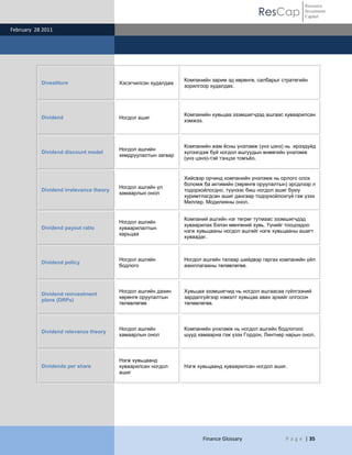 ResCap
February 28 2011
Finance Glossary P a g e | 35
Resource
Investment
Capital
Divestiture Хэсэгчилсэн худалдаа
Компанийн зарим эд хөрөнгө, салбарыг стратегийн
зорилгоор худалдах.
Dividend Ногдол ашиг
Компанийн хувьцаа эзэмшигчдэд ашгаас хуваарилсан
хэмжээ.
Dividend discount model
Ногдол ашгийн
хямдруулалтын загвар
Компанийн жам ѐсны үнэлэмж (үнэ цэнэ) нь ирээдүйд
хүлээгдэж буй ногдол ашгуудын өнөөгийн үнэлэмж
(үнэ цэнэ)-тэй тэнцэх томъѐо.
Dividend irrelevance theory
Ногдол ашгийн үл
хамаарлын онол
Хийсвэр орчинд компанийн үнэлэмж нь орлого олох
боломж ба активийн (хөрөнгө оруулалтын) эрсдлээр л
тодорхойлогдно, түүнээс биш ногдол ашиг буюу
хуримтлагдсан ашиг дангаар тодорхойлохгүй гэж үзэх
Миллер, Модилияны онол.
Dividend payout ratio
Ногдол ашгийн
хуваарилалтын
харьцаа
Компаний ашгийн нэг төгрөг тутмаас эзэмшигчдэд
хуваарилах бэлэн мөнгөний хувь. Үүнийг тооцохдоо
нэгж хувьцааны ногдол ашгийг нэгж хувьцааны ашигт
хуваадаг.
Dividend policy
Ногдол ашгийн
бодлого
Ногдол ашгийн талаар шийдвэр гаргах компанийн үйл
ажиллагааны төлөвлөгөө.
Dividend reinvestment
plans (DRPs)
Ногдол ашгийн дахин
хөрөнгө оруулалтын
төлөвлөгөө
Хувьцаа эзэмшигчид нь ногдол ашгаасаа гүйлгээний
зардалгүйгээр нэмэлт хувьцаа авах эрхийг олгосон
төлөвлөгөө.
Dividend relevance theory
Ногдол ашгийн
хамаарлын онол
Компанийн үнэлэмж нь ногдол ашгийн бодлогоос
шууд хамаарна гэж үзэх Гордон, Линтнер нарын онол.
Dividends per share
Нэгж хувьцаанд
хуваарилсан ногдол
ашиг
Нэгж хувьцаанд хуваарилсан ногдол ашиг.
 