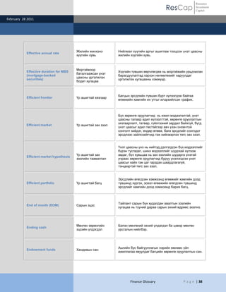 ResCap
February 28 2011
Finance Glossary P a g e | 38
Resource
Investment
Capital
Effective annual rate
Жилийн жинхэнэ
хүүгийн хувь
Нийлмэл хүүгийн аргыг ашиглаж тооцсон үнэт цаасны
жилийн хүүгийн хувь.
Effective duration for MBS
(mortgage-backed
securities)
Моргэйжоор
баталгаажсан үнэт
цаасны үргэлжлэх
бодит хугацаа
Хүүгийн түвшин өөрчлөгдөх нь моргэйжийн урьдчилан
барагдуулалтад хэрхэн нөлөөлөхийг харуулдаг
үргэлжлэх хугацааны хэмжүүр.
Efficient frontier Үр ашигтай хязгаар
Багцын эрсдлийн түвшин бүрт хүлээгдэж байгаа
өгөөжийн хамгийн их утгыг илэрхийлсэн график.
Efficient market Үр ашигтай зах зээл
Бүх хөрөнгө оруулагчид нь ижил мэдээлэлтэй, үнэт
цаасны талаар адил хүлээлттэй, хөрөнгө оруулалтын
хязгаарлалт, татвар, гүйлгээний зардал байхгүй, бүгд
үнэт цаасыг адил төстэйгээр авч үзэн оновчтой
сонголт хийдэг, өндөр өгөөж, бага эрсдлийг сонгодог
эрсдлээс зайлсхийгчид гэж хийсвэрлэх төгс зах зээл.
Efficient market hypothesis
Үр ашигтай зах
зээлийн таамаглал
Үнэт цаасны үнэ нь нийтэд дэлгэгдсэн бүх мэдээллийг
бүрэн тусгадаг, шинэ мэдээллийг шуурхай хүлээж
авдаг, бүх хувьцаа нь зах зээлийн шударга үнэтэй
учраас хөрөнгө оруулагчид буруу үнэлэгдсэн үнэт
цаасыг хайх гэж цаг гарздах шаардлагагүй,
тэнцвэртэй төгс зах зээл.
Efficient portfolio Үр ашигтай багц
Эрсдлийн өгөгдсөн хэмжээнд өгөөжийг хамгийн дээд
түвшинд хүргэх, эсвэл өгөөжийн өгөгдсөн түвшинд
эрсдлийг хамгийн доод хэмжээнд барих багц.
End of month (EOM) Сарын эцэс
Тайлант сарын бүх худалдан авалтын зээлийн
хугацаа нь түүний дараа сарын эхний өдрөөс эхэлнэ.
Ending cash
Мөнгөн хөрөнгийн
эцсийн үлдэгдэл
Бэлэн мөнгөний эхний үлдэгдэл ба цэвэр мөнгөн
урсгалын нийлбэр.
Endowment funds Хандивын сан
Ашгийн бус байгууллагын нэрийн өмнөөс үйл
ажиллагаа явуулдаг багцийн хөрөнгө оруулалтын сан.
 