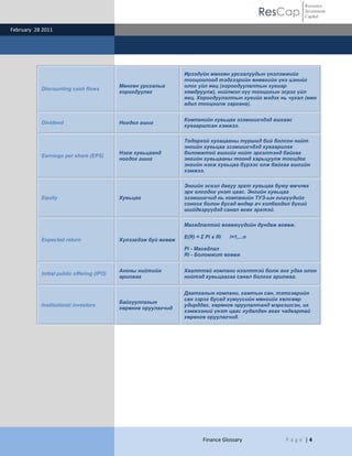ResCap
February 28 2011
Finance Glossary P a g e | 4
Resource
Investment
Capital
Discounting cash flows
Мөнгөн урсгалыг
хорогдуулах
Ирээдүйн мөнгөн урсгалуудын үнэлэмжийг
тооцоолоод тэдгээрийн өнөөгийн үнэ цэнийг
олох үйл явц (хорогдуулалтын хувиар
хямдруулж), нийлмэл хүү тооцохын эсрэг үйл
явц. Хорогдуулалтын хувийг мэдэх нь чухал (мөн
адил тооцоолж гаргана).
Dividend Ногдол ашиг
Компанийн хувьцаа эзэмшигчдэд ашгаас
хуваарилсан хэмжээ.
Earnings per share (EPS)
Нэгж хувьцаанд
ногдох ашиг
Тодорхой хугацааны туршид бий болсон нийт
энгийн хувьцаа эзэмшигчдэд хуваарилах
боломжтой ашгийг нийт эргэлтэнд байгаа
энгийн хувьцааны тоонд харьцуулж тооцдог
энгийн нэгж хувьцаа бүрээс олж байгаа ашгийн
хэмжээ.
Equity Хувьцаа
Энгийн эсвэл давуу эрхт хувьцаа буюу өмчлөх
эрх олгодог үнэт цаас. Энгийн хувьцаа
эзэмшигчид нь компанийн ТУЗ-ын гишүүдийг
сонгох болон бусад өндөр ач холбогдол бүхий
шийдвэрүүдэд санал өгөх эрхтэй.
Expected return Хүлээгдэж буй өгөөж
Магадлалтай өгөөжүүдийн дундаж өгөөж.
E(R) = Σ Pi x Ri i=1,...n
Pi - Магадлал
Ri - Боломжит өгөөж
Initial public offering (IPO)
Анхны нийтийн
арилжаа
Хаалттай компани нээлттэй болж анх удаа олон
нийтэд хувьцаагаа санал болгох арилжаа.
Institutional investors
Байгууллагын
хөрөнгө оруулагчид
Даатгалын компани, хамтын сан, тэтгэврийн
сан зэрэг бусад хүмүүсийн мөнгийг хөлсөөр
удирддаг, хөрөнгө оруулалтанд мэргэшсэн, их
хэмжээний үнэт цаас худалдан авах чадвартай
хөрөнгө оруулагчид.
 