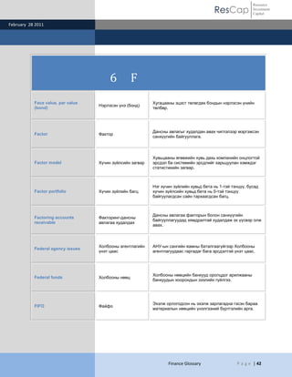 ResCap
February 28 2011
Finance Glossary P a g e | 42
Resource
Investment
Capital
6 F
Face value, par value
(bond)
Нэрлэсэн үнэ (бонд)
Хугацааны эцэст төлөгдөх бондын нэрлэсэн үнийн
төлбөр.
Factor Фактор
Дансны авлагыг худалдан авах чиглэлээр мэргэжсэн
санхүүгийн байгууллага.
Factor model Хүчин зүйлсийн загвар
Хувьцааны өгөөжийн хувь дахь компанийн онцлогтой
эрсдэл ба системийн эрсдлийг харьцуулан хэмждэг
статистикийн загвар.
Factor portfolio Хүчин зүйлийн багц
Нэг хүчин зүйлийн хувьд бета нь 1-тэй тэнцүү, бусад
хүчин зүйлсийн хувьд бета нь 0-тэй тэнцүү
байгуулагдсан сайн тархаагдсан багц.
Factoring accounts
receivable
Факторинг-дансны
авлагаа худалдах
Дансны авлагаа факторын болон санхүүгийн
байгууллагуудад хямдралтай худалдаж эх үүсвэр олж
авах.
Federal agency issues
Холбооны агентлагийн
үнэт цаас
АНУ-ын сангийн яамны баталгаагүйгээр Холбооны
агентлагуудаас гаргадаг бага эрсдэлтэй үнэт цаас.
Federal funds Холбооны нөөц
Холбооны нөөцийн банкууд оролцдог арилжааны
банкуудын хоорондын зээлийн гүйлгээ.
FIFO Файфо
Эхэлж орлогодсон нь эхэлж зарлагадна гэсэн бараа
материалын нөөцийн үнэлгээний бүртгэлийн арга.
 