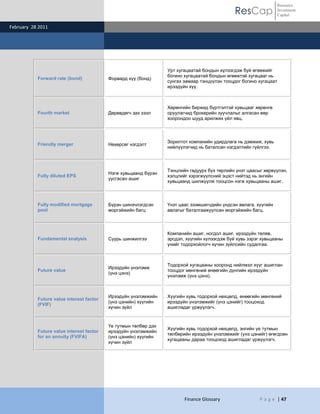 ResCap
February 28 2011
Finance Glossary P a g e | 47
Resource
Investment
Capital
Forward rate (bond) Форвард хүү (бонд)
Урт хугацаатай бондын хүлээгдэж буй өгөөжийг
богино хугацаатай бондын өгөөжтэй хугацааг нь
сунгах замаар тэнцүүлэн тооцдог богино хугацаат
ирээдүйн хүү.
Fourth market Дөрөвдөгч зах зээл
Хөрөнгийн биржид бүртгэлтэй хувьцааг хөрөнгө
оруулагчид брокерийн зуучлалыг алгасан өөр
хоорондоо шууд арилжих үйл явц.
Friendly merger Нөхөрсөг нэгдэлт
Зорилтот компанийн удирдлага нь дэмжиж, хувь
нийлүүлэгчид нь баталсан нэгдэлтийн гүйлгээ.
Fully diluted EPS
Нэгж хувьцаанд бүрэн
уусгасан ашиг
Тэнцлийн гадуурх бүх төрлийн үнэт цаасыг хөрвүүлэн,
хэлцлийг хэрэгжүүлсний эцэст нийтэд нь энгийн
хувьцаанд шилжүүлж тооцсон нэгж хувьцааны ашиг.
Fully modified mortgage
pool
Бүрэн шинэчлэгдсэн
моргэйжийн багц
Үнэт цаас эзэмшигчдийн үндсэн авлага, хүүгийн
авлагыг баталгаажуулсан моргэйжийн багц.
Fundamental analysis Суурь шинжилгээ
Компанийн ашиг, ногдол ашиг, ирээдүйн төлөв,
эрсдэл, хүүгийн хүлээгдэж буй хувь зэрэг хувьцааны
үнийг тодорхойлогч хүчин зүйлсийн судалгаа.
Future value
Ирээдүйн үнэлэмж
(үнэ цэнэ)
Тодорхой хугацааны хооронд нийлмэл хүүг ашиглан
тооцдог мөнгөний өнөөгийн дүнгийн ирээдүйн
үнэлэмж (үнэ цэнэ).
Future value interest factor
(FVIF)
Ирээдүйн үнэлэмжийн
(үнэ цэнийн) хүүгийн
хүчин зүйл
Хүүгийн хувь тодорхой нөхцөлд, өнөөгийн мөнгөний
ирээдүйн үнэлэмжийг (үнэ цэнийг) тооцоход
ашигладаг үржүүлэгч.
Future value interest factor
for an annuity (FVIFA)
Үе тутмын төлбөр дэх
ирээдүйн үнэлэмжийн
(үнэ цэнийн) хүүгийн
хүчин зүйл
Хүүгийн хувь тодорхой нөхцөлд, энгийн үе тутмын
төлбөрийн ирээдүйн үнэлэмжийг (үнэ цэнийг) өгөгдсөн
хугацааны дараа тооцоход ашигладаг үржүүлэгч.
 