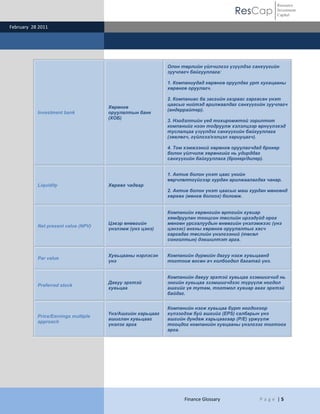 ResCap
February 28 2011
Finance Glossary P a g e | 5
Resource
Investment
Capital
Investment bank
Хөрөнгө
оруулалтын банк
(ХОБ)
Олон төрлийн үйлчилгээ үзүүлдэг санхүүгийн
зуучлагч байгууллага:
1. Компаниудад хөрөнгө оруулдаг урт хугацааны
хөрөнгө оруулагч.
2. Компаниас ба засгийн газраас гаргасан үнэт
цаасыг нийтэд арилжаалдаг санхүүгийн зуучлагч
(андеррайтер).
3. Нэгдэлтийн үед тохиромжтой зорилтот
компанийг нээн тодруулж хэлэлцээр өрнүүлэхэд
туслалцаа үзүүлдэг санхүүгийн байгууллага
(зөвлөгч, гүйлгээ/хэлцэл хариуцагч).
4. Том хэмжээний хөрөнгө оруулагчдад брокер
болон үйлчилж хөрөнгийг нь удирддаг
санхүүгийн байгууллага (брокер/дилер).
Liquidity Хөрвөх чадвар
1. Актив болон үнэт цаас үнийн
өөрчлөлтгүйгээр хурдан арилжаалагдах чанар.
2. Актив болон үнэт цаасыг маш хурдан мөнгөнд
хөрвөх (мөнгө болгох) боломж.
Net present value (NPV)
Цэвэр өнөөгийн
үнэлэмж (үнэ цэнэ)
Компанийн хөрөнгийн өртгийн хувиар
хямдруулан тооцсон төслийн ирээдүйд орох
мөнгөн урсгалуудын өнөөгийн үнэлэмжээс (үнэ
цэнээс) анхны хөрөнгө оруулалтыг хасч
гаргадаг төслийн үнэлгээний (төсөл
сонголтын) дэвшилтэт арга.
Par value
Хувьцааны нэрлэсэн
үнэ
Компанийн дүрмийн дагуу нэгж хувьцаанд
тогтоож өгсөн ач холбогдол багатай үнэ.
Preferred stock
Давуу эрхтэй
хувьцаа
Компанийн давуу эрхтэй хувьцаа эзэмшигчид нь
энгийн хувьцаа эзэмшигчдээс түрүүлж ногдол
ашгийг үе тутам, тогтмол хувиар авах эрхтэй
байдаг.
Price/Earnings multiple
approach
Үнэ/Ашгийн харьцааг
ашиглан хувьцааг
үнэлэх арга
Компанийн нэгж хувьцаа бүрт ногдохоор
хүлээгдэж буй ашгийг (EPS) салбарын үнэ
ашгийн дундаж харьцаагаар (P/E) үржүүлж
тооцдог компанийн хувцааны үнэлгээг тогтоох
арга.
 