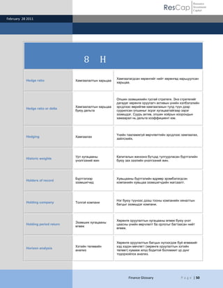ResCap
February 28 2011
Finance Glossary P a g e | 50
Resource
Investment
Capital
8 H
Hedge ratio Хамгаалалтын харьцаа
Хамгаалагдсан хөрөнгийг нийт хөрөнгөд харьцуулсан
харьцаа.
Hedge ratio or delta
Хамгаалалтын харьцаа
буюу дельта
Опшин эзэмшихийн тусгай стратеги. Энэ стратегийг
дагадаг хөрөнгө оруулагч активын үнийн хэлбэлзлийн
эрсдлээс өөрийгөө хамгаалахын тулд түүн дээр
суурилсан опшиныг эсрэг хугацаатайгаар зэрэг
эзэмшдэг. Суурь актив, опшин хоѐрын хоорондын
хамаарал нь дельта коэффициент юм.
Hedging Хамгаалах
Үнийн тааламжгүй өөрчлөлтийн эрсдлээс хамгаалах,
зайлсхийх.
Historic weights
Урт хугацааны
үнэлгээний жин
Капиталын жинхэнэ бүтцэд тулгуурласан бүртгэлийн
буюу зах зээлийн үнэлгээний жин.
Holders of record
Бүртгэлээр
эзэмшигчид
Хувьцааны бүртгэлийн өдрөөр эрэмбэлэгдсэн
компанийн хувьцаа эзэмшигчдийн жагсаалт.
Holding company Толгой компани
Нэг буюу түүнээс дээш тооны компанийн хяналтын
багцыг эзэмшдэг компани.
Holding period return
Эзэмших хугацааны
өгөөж
Хөрөнгө оруулалтын хугацааны өгөөж буюу үнэт
цаасны үнийн өөрчлөлт ба орлогыг багтаасан нийт
өгөөж.
Horizon analysis
Хэтийн төлөвийн
анализ
Хөрөнгө оруулалтын багцын хүлээгдэж буй өгөөжийг
хэд хэдэн мөчлөгт (хөрөнгө оруулалтын хэтийн
төлөвт) хувааж илүү бодитой боломжит үр дүнг
тодорхойлох анализ.
 
