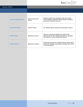 ResCap
February 28 2011
Finance Glossary P a g e | 51
Resource
Investment
Capital
Horizon analysis (bond)
Хэвтээ шинжилгээ
(бонд)
Хөрөнгө оруулалтын хугацааны эцэс дэх жилийн
хүүгийн муруйг таамаглах замаар бондын өгөөжийг
урьдчилан таамаглах үйл явц.
Horizontal merger Хэвтээ нэгдэлт Нэг төрлийн бизнес эрхэлдэг компаниудын нэгдэлт.
Hostile merger Дээрэнгүй нэгдэлт
Зорилтот компанийн удирдлагын дэмжлэгийн
авалгүйгээр зах зээл дээрээс хувьцааг нь худалдан
авч хяналтыг тогтоох нэгдэлтийн гүйлгээ.
Hostile takeover Дээрэнгүй эзэмшил
Компанийн удирдлагын дэмжлэггүйгээр гаднын бүлэг
компанийн хувьцааг зах дээрээс худалдан авч хяналт
тогтоох оролдлого.
 