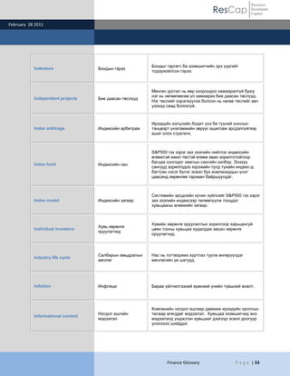 ResCap
February 28 2011
Finance Glossary P a g e | 53
Resource
Investment
Capital
Indenture Бондын гэрээ
Бондыг гаргагч ба эзэмшигчийн эрх үүргийг
тодорхойлсон гэрээ.
Independent projects Бие даасан төслүүд
Мөнгөн урсгал нь өөр хоорондоо хамааралгүй буюу
нэг нь нөгөөгөөсөө үл хамаарах бие даасан төслүүд.
Нэг төслийг хэрэгжүүлэх болсон нь нөгөө төслийг авч
үзэхэд саад болохгүй.
Index arbitrage Индексийн арбитраж
Ирээдүйн хэлцлийн бодит үнэ ба түүний онолын
тэнцвэрт үнэлэмжийн зөрүүг ашиглаж эрсдэлгүйгээр
ашиг олох стратеги.
Index fund Индексийн сан
S&P500 гэх зэрэг зах зээлийн нийтлэг индексийн
өгөөжтэй ижил төстэй өгөөж авах зорилготойгоор
багцаа сонгодог хамтын сангийн хэлбэр. Энэхүү
сангууд зорилгодоо хүрэхийн тулд тухайн индекс-д
багтсан хэсэг бүлэг эсвэл бүх компаниудын үнэт
цаасанд хөрөнгөө тархаан байршуулдаг.
Index model Индексийн загвар
Системийн эрсдлийн хүчин зүйлсийг S&P500 гэх зэрэг
зах зээлийн индексээр төлөөлүүлж тооцдог
хувьцааны өгөөжийн загвар.
Individual investors
Хувь хөрөнгө
оруулагчид
Хувийн хөрөнгө оруулалтын зорилгоор харьцангуй
цөөн тооны хувьцаа худалдаж авсан хөрөнгө
оруулагчид.
Industry life cycle
Салбарын амьдралын
мөчлөг
Нас нь тогтворжих хүртлээ туулж өнгөрүүлдэг
мөчлөгийн үе шатууд.
Inflation Инфляци Бараа үйлчилгээний ерөнхий үнийн түвшний өсөлт.
Informational content
Ногдол ашгийн
мэдээлэл
Компанийн ногдол ашгаар дамжиж ирээдүйн орлогын
талаар өгөгддөг мэдээлэл. Хувьцаа эзэмшигчид энэ
мэдээлэлд үндэслэн хувьцааг дээгүүр эсвэл доогуур
үнэлэхээ шийддэг.
 