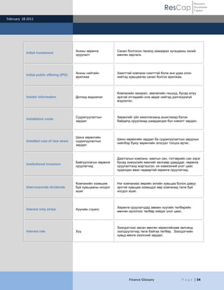 ResCap
February 28 2011
Finance Glossary P a g e | 54
Resource
Investment
Capital
Initial investment
Анхны хөрөнгө
оруулалт
Санал болгосон төсөлд хамаарах хугацааны эхний
мөнгөн зарлага.
Initial public offering (IPO)
Анхны нийтийн
арилжаа
Хаалттай компани нээлттэй болж анх удаа олон
нийтэд хувьцаагаа санал болгох арилжаа.
Insider information Дотоод мэдээлэл
Компанийн захирал, зөвлөлийн гишүүд, бусад илүү
эрхтэй этгээдийн олж авдаг нийтэд дэлгэгдээгүй
мэдээлэл.
Installation costs
Суурилуулалтын
зардал
Хөрөнгийг үйл ажиллагаанд ашиглахад бэлэн
байдалд оруулахад шаардагдах бүх нэмэлт зардал.
Installed cost of new asset
Шинэ хөрөнгийн
суурилуулалтын
зардал
Шинэ хөрөнгийн зардал ба суурилуулалтын зардлын
нийлбэр буюу хөрөнгийн элэгдэл тооцох өртөг.
Institutional investors
Байгууллагын хөрөнгө
оруулагчид
Даатгалын компани, хамтын сан, тэтгэврийн сан зэрэг
бусад хүмүүсийн мөнгийг хөлсөөр удирддаг, хөрөнгө
оруулалтанд мэргэшсэн, их хэмжээний үнэт цаас
худалдан авах чадвартай хөрөнгө оруулагчид.
Intercorporate dividends
Компанийн эзэмшиж
буй хувьцааны ногдол
ашиг
Нэг компаниас өөрийн энгийн хувьцаа болон давуу
эрхтэй хувьцаа эзэмшдэг өөр компанид төлж буй
ногдол ашиг.
Interest only strips Хүүгийн стрипс
Хөрөнгө оруулагчдад зөвхөн хүүгийн төлбөрийн
мөнгөн орлогоос төлбөр хийдэг үнэт цаас.
Interest rate Хүү
Зээлдэгчээс авсан мөнгөн хөрөнгийнхөө хөлсөнд
зээлдүүлэгчид төлж байгаа төлбөр. Зээлдэгчийн
хувьд мөнгө зээлсний зардал.
 