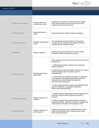 ResCap
February 28 2011
Finance Glossary P a g e | 56
Resource
Investment
Capital
Intrinsic value of option
Опшины жам ѐсны
үнэлэмж (үнэ цэнэ)
Активын зах зээлийн үнэ, хэрэгжүүлэх үнэ хоѐрын
зөрүү буюу мөнгөн доторхи авах опшиныг шууд
хэрэгжүүлснээр олж болох ашиг.
Inventory turnover
Бараа материалын
эргэлт
Бараа материалын хөрвөх чадварын хэмжүүр.
Inverted yield curve
Жилийн хүүгийн урвуу
муруй
Урт хугацаатай зээлийн хүү богино хугацаатай
зээлийн хүүгээс хямд болохыг харуулах жилийн
хүүгийн доошоо хазайсан муруй.
Investment Хөрөнгө оруулалт
Ирээдүйд илүү нөөц бий болгох хүлээлттэйгээр
өнөөгийн нөөцийг хуваарилан ашиглах.
Investment bank
Хөрөнгө оруулалтын
банк (ХОБ)
Олон төрлийн үйлчилгээ үзүүлдэг санхүүгийн зуучлагч
байгууллага:
1. Компаниудад хөрөнгө оруулдаг урт хугацааны
хөрөнгө оруулагч.
2. Компаниас ба засгийн газраас гаргасан үнэт цаасыг
нийтэд арилжаалдаг санхүүгийн зуучлагч
(андеррайтер).
3. Нэгдэлтийн үед тохиромжтой зорилтот компанийг
нээн тодруулж хэлэлцээр өрнүүлэхэд туслалцаа
үзүүлдэг санхүүгийн байгууллага (зөвлөгч,
гүйлгээ/хэлцэл хариуцагч).
4. Том хэмжээний хөрөнгө оруулагчдад брокер болон
үйлчилж хөрөнгийг нь удирддаг санхүүгийн
байгууллага (брокер/дилер).
Investment company
Хөрөнгө оруулалтын
компани
1. Хувийн хөрөнгө оруулагчдын мөнгөн хөрөнгийг үнэт
цаас болон бусад активт оруулдаг санхүүгийн
зуучлагч.
2. Хөрөнгө оруулагчдын нэрийн өмнөөс сангуудыг
удирддаг компани. Хөрөнгө оруулалтын компани хэд
хэдэн хамтын сангуудыг зэрэг удирдах нь бий.
Investment flows
Хөрөнгө оруулалтын
мөнгөн урсгал
Хөрөнгө оруулалтын шинж чанартай болон үндсэн
хөрөнгийн худалдан авалт, борлуулалтаас үүсэх
бэлэн мөнгөний урсгал.
 