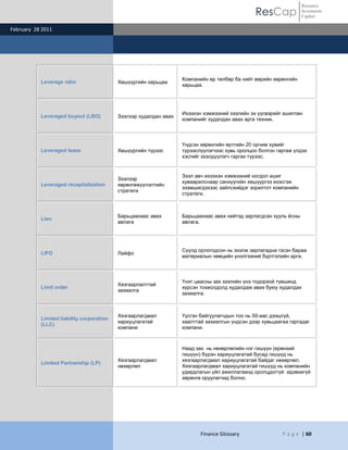 ResCap
February 28 2011
Finance Glossary P a g e | 60
Resource
Investment
Capital
Leverage ratio Хөшүүргийн харьцаа
Компанийн өр төлбөр ба нийт өөрийн хөрөнгийн
харьцаа.
Leveraged buyout (LBO) Зээлээр худалдан авах
Ихээхэн хэмжээний зээлийн эх үүсвэрийг ашиглан
компанийг худалдан авах арга техник.
Leveraged lease Хөшүүргийн түрээс
Үндсэн хөрөнгийн өртгийн 20 орчим хувийг
түрээслүүлэгчээс хувь оролцоо болгон гаргаж үлдэх
хэсгийг зээлдүүлэгч гаргах түрээс.
Leveraged recapitalization
Зээлээр
хөрөнгөжүүлэлтийн
стратеги
Зээл авч ихээхэн хэмжээний ногдол ашиг
хуваарилснаар санхүүгийн хөшүүргээ ихэсгэж
эзэмшигдэхээс зайлсхийдэг зорилтот компанийн
стратеги.
Lien
Барьцаанаас авах
авлага
Барьцаанаас авах нийтэд зарлагдсан хууль ѐсны
авлага.
LIFO Лайфо
Сүүлд орлогодсон нь эхэлж зарлагадна гэсэн бараа
материалын нөөцийн үнэлгээний бүртгэлийн арга.
Limit order
Хязгаарлалттай
захиалга
Үнэт цаасны зах зээлийн үнэ тодорхой түвшинд
хүрсэн тохиолдолд худалдаж авах буюу худалдах
захиалга.
Limited liability corporation
(LLC)
Хязгаарлагдмал
хариуцлагатай
компани
Үүсгэн байгуулагчдын тоо нь 50-аас дээшгүй,
хаалттай захиалгын үндсэн дээр хувьцаагаа гаргадаг
компани.
Limited Partnership (LP)
Хязгаарлагдмал
нөхөрлөл
Наад зах нь нөхөрлөлийн нэг гишүүн (ерөнхий
гишүүн) бүрэн хариуцлагатай бусад гишүүд нь
хязгаарлагдмал хариуцлагатай байдаг нөхөрлөл.
Хязгаарлагдмал хариуцлагатай гишүүд нь компанийн
удирдлагын үйл ажиллагаанд оролцдоггүй идэвхигүй
хөрөнгө оруулагчид болно.
 