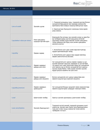 ResCap
February 28 2011
Finance Glossary P a g e | 61
Resource
Investment
Capital
Line of credit Зээлийн шугам
1. Тодорхой хугацааны турш, тодорхой дүнгээр богино
хугацаатай барьцаагүй зээл авахаар компани ба
арилжааны банк хоѐрын хооронд байгуулсан гэрээ.
2. Харилцагчаас борлуулагч компанид төлөх өрийн
дээд хэмжээ.
Liquidation value per share
Нэгж хувьцааны
үлдэгдэл өртгийн арга
Компанийн бүх активыг зах зээлийн үнээр нь зарж бүх
өр төлбөрөө (давуу эрхтэй хувьцааны өглөгийг
оруулаад) төлөөд үлдэх мөнгийг энгийн хувьцааны
тоонд хуваасан дүн буюу нэгж энгийн хувьцааны
жинхэнэ үнэлгээ.
Liquidity Хөрвөх чадвар
1. Актив болон үнэт цаас үнийн өөрчлөлтгүйгээр
хурдан арилжаалагдах чанар.
2. Актив болон үнэт цаасыг маш хурдан мөнгөнд
хөрвөх (мөнгө болгох) боломж.
Liquidity preference theory
Хөрвөх чадварыг
давууд үзэх онол
Урт хугацаатай үнэт цаасны хөрвөх чадвар нь сул,
хүүгийн ерөнхий түвшнээс хамаарах нь хүчтэй байх
тул дурын үнэт цаас гаргагчийн хувьд урт хугацаатай
үнэт цаасны хүү нь богино хугацаатай үнэт цаасны
хүүгээс өндөр байна, тийм учраас жилийн хүүгийн
муруй дээшээ хазайна гэж үзэх онол.
Liquidity preferences
Хөрвөх чадварыг
давууд үзэх хандлага
Богино хугацаатай үнэт цаасыг давуутайд үзэх
хөрөнгө оруулагчдын ерөнхий хандлага.
Liquidity premium
Хөрвөх чадварын
урамшуулал
Урт хугацаатай бондын эрсдлийг нөхөх зориулалтаар
хөрөнгө оруулагчдаас шаарддаг нэмэгдэл өгөөж.
Load Шимтгэлийн төлбөр Хамтын сангийн арилжааны шимтгэлийн төлбөр.
Loan amortization Зээлийн барагдуулалт
Тодорхой хүүтэй зээлийг тодорхой хугацааны эцэст
үндсэн өр, хүүгийн хамт бүрэн төлж барагдуулахын
тулд жил тутам тэнцүү хэмжээтэй төлөх мөнгөн
төлбөрийн тогтоолт.
 