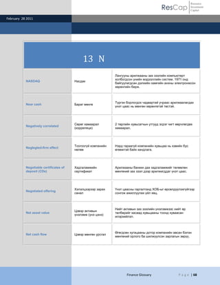 ResCap
February 28 2011
Finance Glossary P a g e | 68
Resource
Investment
Capital
13 N
NASDAQ Насдак
Лангууны арилжааны зах зээлийн компьютерт
холбогдсон үнийн мэдээллийн систем. 1971 онд
байгуулагдсан дэлхийн хамгийн анхны электронжсон
хөрөнгийн бирж.
Near cash Бараг мөнгө
Түргэн борлогдох чадвартай учраас арилжаалагдах
үнэт цаас нь мөнгөн хөрөнгөтэй төстэй.
Negatively correlated
Сөрөг хамаарал
(корреляци)
2 төрлийн хувьсагчын утгууд эсрэг чигт өөрчлөгдөх
хамаарал.
Neglegted-firm effect
Тоогоогүй компанийн
нөлөө
Нэрд гараагүй компанийн хувьцаа нь хэвийн бус
өгөөжтэй байх хандлага.
Negotiable certificates of
deposit (CDs)
Хадгаламжийн
сертификат
Арилжааны банкин дах хадгаламжийг төлөөлөн
мөнгөний зах зээл дээр арилжигддаг үнэт цаас.
Negotiated offering
Хэлэлцээрээр зарах
санал
Үнэт цаасны гаргалтанд ХОБ-ыг өрсөлдүүлэхгүйгээр
сонгож ажиллуулах үйл явц.
Net asset value
Цэвэр активын
үнэлэмж (үнэ цэнэ)
Нийт активын зах зээлийн үнэлэмжээс нийт өр
төлбөрийг хасаад хувьцааны тоонд хуваасан
илэрхийлэл.
Net cash flow Цэвэр мөнгөн урсгал
Өгөгдсөн хугацааны дотор компанийн авсан бэлэн
мөнгөний орлого ба шилжүүлсэн зарлагын зөрүү.
 
