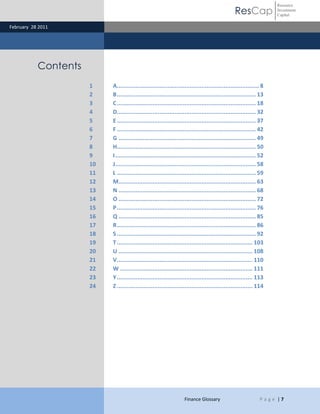 ResCap
February 28 2011
Finance Glossary P a g e | 7
Resource
Investment
Capital
Contents
1 A....................................................................................8
2 B.................................................................................. 13
3 C.................................................................................. 18
4 D.................................................................................. 32
5 E.................................................................................. 37
6 F .................................................................................. 42
7 G ................................................................................. 49
8 H.................................................................................. 50
9 I................................................................................... 52
10 J................................................................................... 58
11 L .................................................................................. 59
12 M................................................................................. 63
13 N ................................................................................. 68
14 O ................................................................................. 72
15 P.................................................................................. 76
16 Q ................................................................................. 85
17 R.................................................................................. 86
18 S .................................................................................. 92
19 T................................................................................ 103
20 U ............................................................................... 108
21 V................................................................................ 110
22 W .............................................................................. 111
23 Y................................................................................ 113
24 Z ................................................................................ 114
 