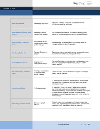 ResCap
February 28 2011
Finance Glossary P a g e | 70
Resource
Investment
Capital
Noncash charges Мөнгөн бус зардлууд
Орлогын тайланд хасагдаж тооцогддог боловч
бодитоор гараагүй зардлууд.
Nonconventional cash flow
pattern
Мөнгөн урсгалын
хэвшмэл бус загвар
Хугацааны эхэнд мөнгөн зарлага нэгмөсөн гараад
дараа нь цуваагаар мөнгөн орлого орохгүй байдал.
Noncumulative preferred
stock
Ногдол ашиг нь үл
хуримтлагдах давуу
эрхтэй хувьцаа
Өмнөх үеийн төлөгдөөгүй ногдол ашгийн авлагыг
тооцдоггүй давуу эрхтэй хувьцаа.
Nondiversifiable risk
Тархаах боломжгүй
эрсдэл
Бүх компанид нийтэд нь үйлчилдэг зах зээлийн хүчин
зүйлст хамаатай активын эрсдлийн хэсэг.
Nonnotification basis
Мэдэгдэхийг
шаардахгүй нөхцөл
Авлагаа барьцаалуулсан зээлдэгч нь зээлдүүлэгчид
заавал мэдэгдэлгүйгээр авлагаа цуглуулж зээлээ
төлөх нөхцөл.
Nonparticipating preferred
stock
Нэмэгдэл ашгаас хувь
үл хүртдэг давуу
эрхтэй хувьцаа
Эзэмшигчид нь зөвхөн тогтоосон ногдол ашиг авдаг
давуу эрхтэй хувьцаа.
Nonrecourse basis Үл буцаах нөхцөл
1. Зээлдүүлэгч худалдаж авсан дансны авлагынхаа
барьцаагаар үл нөхөгдөх зээлийн эрсдлийг бүрэн
хариуцах нөхцөл.
2. Зээлдэгч, баталгаа гаргагч эсвэл худалдагч гэх
зэрэг талууд ямар нэгэн алдагдал эсвэл хохирол
гарсан тохиолдолд тэдгээрийг тавьсан барьцаагаараа
л барагдуулах үүрэгтэй, түүнээс гадуурх үүргийг
зээлдүүлэгч эсвэл худалдан авагчийн өмнө хүлээхгүй
гэсэн нөхцөл.
Nonvoting common stock
Саналын эрхгүй
хувьцаа
Өөрийн хөрөнгөө нэмэгдүүлэхийн зэрэгцээ шинээр
элсэж буй хөрөнгө оруулагчдад саналын эрх олгохгүй
байхаар зорьж компаниас гаргасан хувьцаа.
 