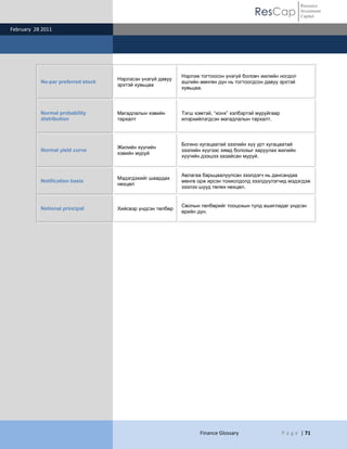 ResCap
February 28 2011
Finance Glossary P a g e | 71
Resource
Investment
Capital
No-par preferred stock
Нэрлэсэн үнэгүй давуу
эрхтэй хувьцаа
Нэрлэж тогтоосон үнэгүй боловч жилийн ногдол
ашгийн мөнгөн дүн нь тогтоогдсон давуу эрхтэй
хувьцаа.
Normal probability
distribution
Магадлалын хэвийн
тархалт
Тэгш хэмтэй, “хонх” хэлбэртэй муруйгаар
илэрхийлэгдсэн магадлалын тархалт.
Normal yield curve
Жилийн хүүгийн
хэвийн муруй
Богино хугацаатай зээлийн хүү урт хугацаатай
зээлийн хүүгээс хямд болохыг харуулах жилийн
хүүгийн дээшээ хазайсан муруй.
Notification basis
Мэдэгдэхийг шаардах
нөхцөл
Авлагаа барьцаалуулсан зээлдэгч нь дансандаа
мөнгө орж ирсэн тохиолдолд зээлдүүлэгчид мэдэгдэж
зээлээ шууд төлөх нөхцөл.
Notional principal Хийсвэр үндсэн төлбөр
Свопын төлбөрийг тооцохын тулд ашигладаг үндсэн
өрийн дүн.
 