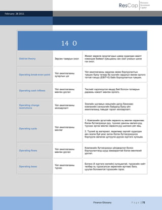ResCap
February 28 2011
Finance Glossary P a g e | 72
Resource
Investment
Capital
14 O
Odd-lot theory Зөрсөн тааврын онол
Жижиг хөрөнгө оруулагчдын цэвэр худалдан авалт
нэмэгдэж байвал хувьцааны зах зээл унахын шинж
гэх онол.
Operating break-even point
Үйл ажиллагааны
хугарлын цэг
Үйл ажиллагааны зардлаа нөхөх борлуулалтын
түвшин буюу татвар ба хүүгийн зардлын өмнөх орлого
тэгтэй тэнцүү (EBIT=0) байх борлуулалтын түвшин.
Operating cash inflows
Үйл ажиллагааны
мөнгөн урсгал
Төслийг хэрэгжүүлэх явцад бий болсон татварын
дараахь нэмэлт мөнгөн орлого.
Operating change
restrictions
Үйл ажиллагааны
хязгаарлалт
Зээлийн шугамын нөхцлийн дагуу банкнаас
компанийн санхүүгийн байдалд буюу үйл
ажиллагаанд тавьдаг гэрээт хязгаарлалт.
Operating cycle
Үйл ажиллагааны
мөчлөг
1. Компанийн эргэлтийн хөрөнгө нь мөнгөн хөрөнгөөс
бэлэн бүтээгдэхүүн руу, түүнээс дансны авлага руу,
түүнээс эргэж мөнгөн хөрөнгө руу шилжих үйл явц.
2. Түүхий эд материал, хөдөлмөр зэргийг худалдан
авч эхэлж буй үеэс эхлэн бэлэн бүтээгдэхүүнээ
борлуулж авлагаа цуглуулж дуусах хүртэлх хугацаа.
Operating flows
Үйл ажиллагааны
мөнгөн урсгал
Компанийн бүтээгдэхүүн үйлдвэрлэл болон
борлуулалтанд шууд хамааралтай бэлэн мөнгөний
урсгал.
Operating lease
Үйл ажиллагааны
түрээс
Богино (5 хүртэлх жилийн) хугацаатай, түрээсийн нийт
төлбөр нь түрээсэлсэн хөрөнгийн өртгөөс бага,
цуцлах боломжтой түрээсийн гэрээ.
 