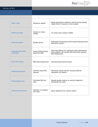 ResCap
February 28 2011
Finance Glossary P a g e | 74
Resource
Investment
Capital
Order costs Захиалгын зардал
Бараа материалын захиалгыг өгөх ба хүлээж авахад
гардаг бичилт тооцооны тогтмол зардал.
Ordinary annuity
Энгийн үе тутмын
төлбөр
Үе тутмын эцэст хийгдэх төлбөр.
Ordinary income Ердийн орлого
Компанийн бүтээгдэхүүн үйлчилгээний борлуулалтаас
бий болсон орлого.
Organized securities
exchanges
Зохион байгуулагдсан
хөрөнгийн бирж
Эргэлтэнд байгаа үнэт цаасуудыг дахин арилжаалах
буюу хоѐрдогч зах зээлийн үйл ажиллагааг эрхэлдэг
биет байгууллага.
Out of the money Мөнгөний алдагдалтай Хэрэгжүүлэхэд ашиггүй опшин.
Outstanding shares
Нийтийн эзэмшлийн
хувьцаа
Компаниас гаргаж нийтийн эзэмшилд байгаа
хувьцааны тоо хэмжээ.
Overhanging issue
Хүлээгдэж буй үнэт
цаас
Буцааж дуудах чанарыг нь ашиглан хөрвүүлэх
боломжгүй үнэт цаас.
Oversubscribed issue
Захиалга нь илүүдсэн
үнэт цаас
Бүрэн зарагдсан үнэт цаасны гаргалт.
 