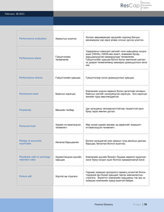 ResCap
February 28 2011
Finance Glossary P a g e | 78
Resource
Investment
Capital
Performance evaluation Амжилтын үнэлгээ
Хүлээн зөвшөөрөгдөх эрсдлийн хүрээнд багцын
менежерээс хэр зэрэг өгөөж олсныг дүгнэх үнэлгээ.
Performance plans
Гүйцэтгэлийн
төлөвлөгөө
Удирдлагын нэмэгдэл хөлсийг нэгж хувьцаанд ногдох
ашиг (НХНА), НХНА-ийн өсөлт, өгөөжийн бусад
харьцаануудтай хамааруулдаг төлөвлөгөө.
Гүйцэтгэлийн хувьцаа болон бэлэн мөнгөний шагнал
нь дээрхи төлөвлөгөөнд хамаарах урамшууллын хэсэг
юм.
Performance shares Гүйцэтгэлийн хувьцаа Гүйцэтгэлээр олгох урамшууллын хувьцаа.
Permanent need Байнгын хэрэгцээ
Компанийн үндсэн хөрөнгө болон эргэлтийн активын
байнгын хэсгийг санхүүжүүлэх хэрэгцээ. Энэ хэрэгцээ
жилийн турш өөрчлөгддөггүй.
Perpetuity Мөнхийн төлбөр
Цаг хугацааны хязгаарлалтгүйгээр тасралтгүй орох
буюу гарах мөнгөн урсгал.
Personal trust
Хувийн итгэмжлэгдсэн
төлөөлөгч
Өөр хүний нэрийн өмнөөс эд хөрөнгийг эзэмшигч
итгэмжлэгдсэн төлөөлөгч.
Pledge of accounts
receivable
Авлагаа барьцаалах
Богино хугацаатай зээл авахын тулд авлагын дансаа
барьцаа, баталгаа болгон ашиглах.
Plowback ratio or earnings
retention ratio
Хуримтлагдсан ашгийн
харьцаа
Компанийн ашгийн бизнест буцааж хөрөнгө оруулсан
хэсэг буюу ногдол ашиг болгож хуваарилаагүй хэсэг.
Poison pill Хортой эм стратеги
Гаднаас эзэмших оролдлого гармагц хүчинтэй болох
тодорхой эрх бүхий хувьцааг гаргах хамгаалалтын
стратеги. Зорилтот компанийн хувьцааны тэр эрх нь
эзэмших компанийн хувьд ашиггүй байдаг.
 
