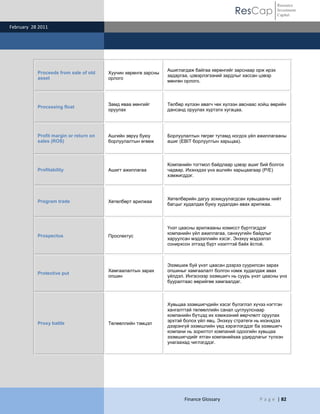ResCap
February 28 2011
Finance Glossary P a g e | 82
Resource
Investment
Capital
Proceeds from sale of old
asset
Хуучин хөрөнгө зарсны
орлого
Ашиглагдаж байгаа хөрөнгийг зарснаар орж ирэх
задаргаа, цэвэрлэгээний зардлыг хассан цэвэр
мөнгөн орлого.
Processing float
Замд яваа мөнгийг
оруулах
Төлбөр хүлээн авагч чек хүлээн авснаас хойш өөрийн
дансанд оруулах хүртэлх хугацаа.
Profit margin or return on
sales (ROS)
Ашгийн зөрүү буюу
борлуулалтын өгөөж
Борлуулалтын төгрөг тутамд ногдох үйл ажиллагааны
ашиг (EBIT борлуултын харьцаа).
Profitability Ашигт ажиллагаа
Компанийн тогтмол байдлаар цэвэр ашиг бий болгох
чадвар. Ихэнхдээ үнэ ашгийн харьцаагаар (P/E)
хэмжигддэг.
Program trade Хөтөлбөрт арилжаа
Хөтөлбөрийн дагуу зохицуулагдсан хувьцааны нийт
багцыг худалдах буюу худалдан авах арилжаа.
Prospectus Проспектус
Үнэт цаасны арилжааны комисст бүртгэгддэг
компанийн үйл ажиллагаа, санхүүгийн байдлыг
харуулсан мэдээллийн хэсэг. Энэхүү мэдээлэл
сонирхсон этгээд бүрт нээлттэй байх ѐстой.
Protective put
Хамгаалалтын зарах
опшин
Эзэмшиж буй үнэт цаасан дээрээ суурилсан зарах
опшиныг хамгаалалт болгон нэмж худалдаж авах
үйлдэл. Ингэснээр эзэмшигч нь суурь үнэт цаасны үнэ
бууралтаас өөрийгөө хамгаалдаг.
Proxy battle Төлөөллийн тэмцэл
Хувьцаа эзэмшигчдийн хэсэг бүлэглэл хүчээ нэгтгэн
хангалттай төлөөллийн санал цуглуулснаар
компанийн бүтцэд их хэмжээний өөрчлөлт оруулах
эрхтэй болох үйл явц. Энэхүү стратеги нь ихэнхдээ
дээрэнгүй эзэмшлийн үед хэрэглэгддэг ба эзэмшигч
компани нь зорилтот компаний одоогийн хувьцаа
эзэмшигчдийг ятган компанийхаа удирдлагыг түлхэн
унагаахад чиглэгддэг.
 