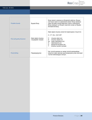 ResCap
February 28 2011
Finance Glossary P a g e | 84
Resource
Investment
Capital
Putable bonds Буцаах бонд
Бонд гаргагч компани нь бусадтай нийлсэн, бусдыг
нэгтгэсэн эсвэл их хэмжээний нэмэлт бонд гаргасан
зэрэг бүтцийн онцгой өөрчлөлт орсон тохиолдолд
бонд эзэмшигч нь бондоо нэрлэсэн үнээр нь буцаах
боломжтой бонд.
Put-call parity theorem
Авах зарах опшины
тэнцвэрийн теорем
Авах зарах опшины зохистой харилцааны тэнцэтгэл.
C – P = So – X/(1+rf)T
C опшины авах үнэ
P опшины зарах үнэ
So суурь хувьцааны үнэ
Х хэрэгжүүлэх үнэ
rf эрсдэлгүй активын хүү
T опшины эцсийн хугацаа
Pyramiding Пирамиджуулах
Нэг толгой компани нь нөгөө толгой компанийхаа
хяналтыг авах зэргээр ашиг/алдагдлаа улам ихэсгэдэг
толгой компаниудын хэлцэл.
 