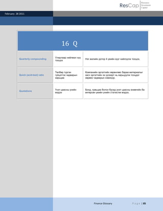 ResCap
February 28 2011
Finance Glossary P a g e | 85
Resource
Investment
Capital
16 Q
Quarterly compounding
Улирлаар нийлмэл хүү
тооцох
Нэг жилийн дотор 4 үеийн хүүг нийлүүлж тооцох.
Quick (acid-test) ratio
Төлбөр түргэн
гүйцэтгэх чадварын
харьцаа
Компанийн эргэлтийн хөрөнгөөс бараа материалыг
хасч эргэлтийн эх үүсвэрт нь харьцуулж тооцдог
хөрвөх чадварын хэмжүүр.
Quotations
Үнэт цаасны үнийн
мэдээ
Бонд, хувьцаа болон бусад үнэт цаасны өнөөгийн ба
өнгөрсөн үеийн үнийн статистик мэдээ.
 