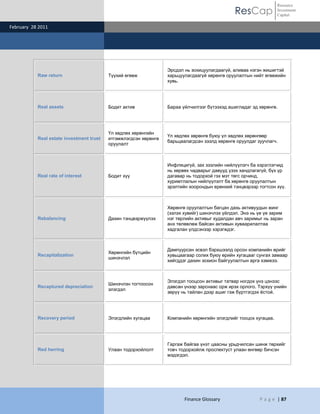 ResCap
February 28 2011
Finance Glossary P a g e | 87
Resource
Investment
Capital
Raw return Түүхий өгөөж
Эрсдэл нь зохицуулагдаагүй, аливаа нэгэн жишигтэй
харьцуулагдаагүй хөрөнгө оруулалтын нийт өгөөжийн
хувь.
Real assets Бодит актив Бараа үйлчилгээг бүтээхэд ашигладаг эд хөрөнгө.
Real estate investment trust
Үл хөдлөх хөрөнгийн
итгэмжлэгдсэн хөрөнгө
оруулалт
Үл хөдлөх хөрөнгө буюу үл хөдлөх хөрөнгөөр
барьцаалагдсан зээлд хөрөнгө оруулдаг зуучлагч.
Real rate of interest Бодит хүү
Инфляцигүй, зах зээлийн нийлүүлэгч ба хэрэглэгчид
нь хөрвөх чадварыг давууд үзэх хандлагагүй, бүх үр
дагавар нь тодорхой гэх мэт төгс орчинд,
хуримтлалын нийлүүлэлт ба хөрөнгө оруулалтын
эрэлтийн хоорондын ерөнхий тэнцвэрээр тогтсон хүү.
Rebalancing Дахин тэнцвэржүүлэх
Хөрөнгө оруулалтын багцан дахь активуудын жинг
(эзлэх хувийг) шинэчлэх үйлдэл. Энэ нь үе үе зарим
нэг төрлийн активыг худалдан авч заримыг нь заран
анх төлөвлөж байсан активын хуваарилалтаа
хадгалан үлдсэнээр хэрэгждэг.
Recapitalization
Хөрөнгийн бүтцийн
шинэчлэл
Дампуурсан эсвэл бэрхшээлд орсон компанийн өрийг
хувьцаагаар солих буюу өрийн хугацааг сунгах замаар
хийгддэг дахин зохион байгуулалтын арга хэмжээ.
Recaptured depreciation
Шинэчлэн тогтоосон
элэгдэл
Элэгдэл тооцсон активыг татвар ногдох үнэ цэнээс
давсан үнээр зарснаас орж ирэх орлого. Тэрхүү үнийн
зөрүү нь тайлан дээр ашиг гэж бүртгэгдэх ѐстой.
Recovery period Элэгдлийн хугацаа Компанийн хөрөнгийн элэгдлийг тооцох хугацаа.
Red herring Улаан тодорхойлолт
Гаргаж байгаа үнэт цаасны урьдчилсан шинж төрхийг
товч тодорхойлж проспектуст улаан өнгөөр бичсэн
мэдэгдэл.
 