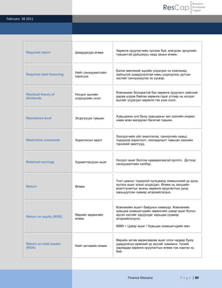 ResCap
February 28 2011
Finance Glossary P a g e | 89
Resource
Investment
Capital
Required return Шаардагдах өгөөж
Хөрөнгө оруулагчийн хүлээж буй, өгөгдсөн эрсдлийн
түвшинтэй дүйцэхүүц наад захын өгөөж.
Required total financing
Нийт санхүүжилтийн
хэрэгцээ
Бэлэн мөнгөний эцсийн үлдэгдэл нь компанид
зайлшгүй шаардлагатай нөөц үлдэгдлээс дутсан
хэсгийг санхүүжүүлэх эх үүсвэр.
Residual theory of
dividends
Ногдол ашгийн
үлдэгдлийн онол
Компаниас боломжтой бүх хөрөнгө оруулалт хийсний
дараа үлдэж байгаа хөрөнгө гэдэг утгаар нь ногдол
ашгийг үлдэгдэл хөрөнгө гэж үзэх онол.
Resistance level Эсэргүүцэх түвшин
Хувьцааны үнэ буюу хувьцааны зах зээлийн индекс
нэмж өсөх магадлал багатай түвшин.
Restrictive covenants Хориглосон заалт
Зээлдэгчийн үйл ажиллагаа, санхүүгийн хувьд
тодорхой хориглолт, хязгаарлалт тавьсан зээлийн
гэрээний заалтууд.
Retained earnings Хуримтлагдсан ашиг
Ногдол ашиг болгож хуваарилаагүй орлого. Дотоод
санхүүжилтийн хэлбэр.
Return Өгөөж
Үнэт цаасыг тодорхой хугацаанд эзэмшсэний үр дүнд
хүлээх ашиг эсвэл алдагдал. Өгөөж нь ханшийн
өсөлт/уналтыг анхны хөрөнгө оруулалтын дүнд
харьцуулсан хувиар илэрхийлэгднэ.
Return on equity (ROE)
Өөрийн хөрөнгийн
өгөөж
Компанийн ашигт байдлын хэмжүүр. Компанийн
хувьцаа эзэмшигчдийн хөрөнгийн цэвэр ашиг болон
ирсэн хэсгийг харуулдаг харьцаа (хувиар
илэрхийлэгднэ).
ӨӨӨ = Цэвэр ашиг / Хувьцаа эзэмшигчдийн өмч
Return on total assets
(ROA)
Нийт активийн өгөөж
Өөрийн актив хөрөнгөөрөө ашиг олох чадвар буюу
удирдлагын ерөнхий үр ашгийг хэмжинэ. Үүнийг
заримдаа хөрөнгө оруулалтын өгөөж гэж нэрлэх нь
бий.
 