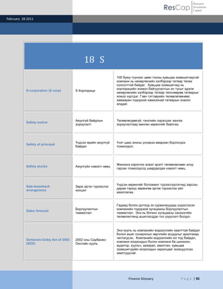 ResCap
February 28 2011
Finance Glossary P a g e | 92
Resource
Investment
Capital
18 S
S corporation (S corp) S Корпораци
100 буюу түүнээс цөөн тооны хувьцаа эзэмшигчидтэй
компани нь нөхөрлөлийн хэлбэрээр татвар төлөх
сонголттой байдаг. Хувьцаа эзэмшигчид нь
корпорацийн зохион байгуулалтын ач тусыг эдэлж
нөхөрлөлийн хэлбэрээр татвар төлснөөрөө татварын
хожоо хүртдэг. Гэвч тэтгэврийн төлөвлөгөөнөөс
хамааран тодорхой хэмжээний татварын хожоог
алддаг.
Safety motive
Аюулгүй байдлын
зориулалт
Төлөвлөгдөөгүй, гэнэтийн хэрэгцээг хангах
зориулалтаар мөнгөн хөрөнгийг байлгах.
Safety of principal
Үндсэн өрийн аюулгүй
байдал
Үнэт цаас анхны үнээрээ амархан борлогдох
тохиолдол.
Safety stocks Аюулгүйн нэмэлт нөөц
Жинхэнэ хэрэглээ эсвэл эрэлт төлөвлөснөөс илүү
гарсан тохиолдолд шаардагдах нэмэлт нөөц.
Sale-leaseback
arrangement
Зарж эргэн түрээслэх
хэлцэл
Үндсэн хөрөнгийг боломжит түрээслүүлэгчид зарсны
дараа тэрхүү хөрөнгөө эргэж түрээслэх үйл
ажиллагаа.
Sales forecast
Борлуулалтын
таамаглал
Гадаад болон дотоод эх сурвалжуудад үндэслэсэн
компанийн тодорхой хугацааны борлуулалтын
таамаглал. Энэ нь богино хугацааны санхүүгийн
төлөвлөлтөнд ашиглагддаг гол үзүүлэлт болдог.
Sarbanes-Oxley Act of 2002
(SOX)
2002 оны Сарбанес-
Окслэйн хууль
Энэ хууль нь компанийн мэдээллийн хаалттай байдал
болон ашиг сонирхлын зөрчлийн асуудлыг арилгахад
чиглэгдсэн. Компанийн мэдээллийн ил тод байдал,
компани хоорондын болон компани ба шинжээч,
аудитор, хуульч, захирал, ажилтан, хувьцаа
эзэмшигчдийн хоорондын харилцааг зохицуулсан
заалтуудтай.
 