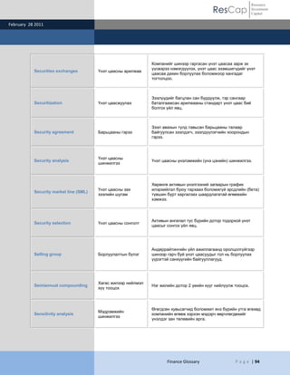 ResCap
February 28 2011
Finance Glossary P a g e | 94
Resource
Investment
Capital
Securities exchanges Үнэт цаасны арилжаа
Компанийг шинээр гаргасан үнэт цаасаа зарж эх
үүсвэрээ нэмэгдүүлэх, үнэт цаас эзэмшигчдийг үнэт
цаасаа дахин борлуулах боломжоор хангадаг
тогтолцоо.
Securitization Үнэт цаасжуулах
Зээлүүдийг багцлан сан бүрдүүлж, тэр сангаар
баталгаажсан арилжааны стандарт үнэт цаас бий
болгох үйл явц.
Security agreement Барьцааны гэрээ
Зээл авахын тулд тавьсан барьцааны талаар
байгуулсан зээлдэгч, зээлдүүлэгчийн хоорондын
гэрээ.
Security analysis
Үнэт цаасны
шинжилгээ
Үнэт цаасны үнэлэмжийн (үнэ цэнийн) шинжилгээ.
Security market line (SML)
Үнэт цаасны зах
зээлийн шугам
Хөрөнгө активын үнэлгээний загварын график
илэрхийлэл буюу тархаах боломжгүй эрсдлийн (бета)
түвшин бүрт харгалзах шаардлагатай өгөөжийн
хэмжээ.
Security selection Үнэт цаасны сонголт
Активын ангилал тус бүрийн дотор тодорхой үнэт
цаасыг сонгох үйл явц.
Selling group Борлуулалтын бүлэг
Андеррайтингийн үйл ажиллагаанд оролцолгүйгээр
шинээр гарч буй үнэт цаасуудыг гол нь борлуулах
үүрэгтэй санхүүгийн байгууллагууд.
Semiannual compounding
Хагас жилээр нийлмэл
хүү тооцох
Нэг жилийн дотор 2 үеийн хүүг нийлүүлж тооцох.
Sensitivity analysis
Мэдрэмжийн
шинжилгээ
Өгөгдсөн хувьсагчид боломжит янз бүрийн утга өгөхөд
компанийн өгөөж хэрхэн мэдэрч өөрчлөгдөхийг
үнэлдэг зан төлөвийн арга.
 