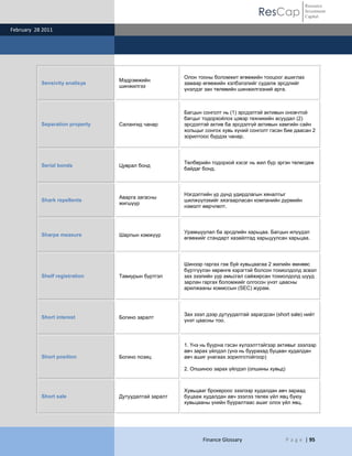 ResCap
February 28 2011
Finance Glossary P a g e | 95
Resource
Investment
Capital
Sensivity analisys
Мэдрэмжийн
шинжилгээ
Олон тооны боломжит өгөөжийн тооцоог ашиглах
замаар өгөөжийн хэлбэлзлийг судалж эрсдлийг
үнэлдэг зан төлөвийн шинжилгээний арга.
Separation property Салангид чанар
Багцын сонголт нь (1) эрсдэлтэй активын оновчтой
багцыг тодорхойлох цэвэр техникийн асуудал (2)
эрсдэлтэй актив ба эрсдэлгүй активын хамгийн сайн
хольцыг сонгох хувь хүний сонголт гэсэн бие даасан 2
зорилтоос бүрдэх чанар.
Serial bonds Цуврал бонд
Төлбөрийн тодорхой хэсэг нь жил бүр эргэн төлөгдөж
байдаг бонд.
Shark repellents
Аварга загасны
жигшүүр
Нэгдэлтийн үр дүнд удирдлагын хяналтыг
шилжүүлэхийг хязгаарласан компанийн дүрмийн
нэмэлт өөрчлөлт.
Sharpe measure Шарпын хэмжүүр
Урамшуулал ба эрсдлийн харьцаа. Багцын илүүдэл
өгөөжийг стандарт хазайлтад харьцуулсан харьцаа.
Shelf registration Тавиурын бүртгэл
Шинээр гаргах гэж буй хувьцаагаа 2 жилийн өмнөөс
бүртгүүлэн хөрөнгө хэрэгтэй болсон тохиолдолд эсвэл
зах зээлийн уур амьсгал сайжирсан тохиолдолд шууд
зарлан гаргах боломжийг олгосон үнэт цаасны
арилжааны комиссын (SEC) журам.
Short interest Богино заралт
Зах зээл дээр дутуудалтай зарагдсан (short sale) нийт
үнэт цаасны тоо.
Short position Богино позиц
1. Үнэ нь буурна гэсэн хүлээлттэйгээр активыг зээлээр
авч зарах үйлдэл (үнэ нь буурахад буцаан худалдан
авч ашиг унагаах зорилготойгоор)
2. Опшиноо зарах үйлдэл (опшины хувьд)
Short sale Дутуудалтай заралт
Хувьцааг брокероос зээлээр худалдан авч зараад
буцааж худалдан авч зээлээ төлөх үйл явц буюу
хувьцааны үнийн бууралтаас ашиг олох үйл явц.
 