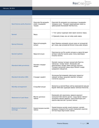 ResCap
February 28 2011
Finance Glossary P a g e | 98
Resource
Investment
Capital
Spot-futures parity theorem
Одоогийн ба ирээдүйн
үнийн тэнцвэрийн
теорем
Одоогийн ба ирээдүйн үнэ хоорондын тэнцвэрийн
талаархи онол. Тэнцвэрт харилцаанаас гажих нь
арбитражийн боломжийг бий болгоно.
Spread Зөрүү
1. Үнэт цаасыг худалдан авах зарах саналын зөрүү.
2. Ерөнхий утгаар, аль нэг хоѐр үнийн зөрүү.
Spread (futures)
Зөрүүтэй ирээдүйн
хэлцэл
Адил барааны ирээдүйн хэлцэл дээр нэг хугацаатай
урт позиц, өөр хугацаатай богино позиц авах үйлдэл.
Spread (option) Зөрүүтэй опшин
Хэрэгжүүлэх үнэ ба эцсийн хугацаа нь зөрүүтэй адил
активын хоѐр ба түүнээс дээш тооны авах/зарах
опшины хослол.
Standard debt provisions
Зээлийн стандарт
нөхцөл
Зээлийн гэрээнд тусгадаг зээлдэгчийн бүртгэл,
тайлагнал, татвар төлөлт, бизнесийн үйл
ажиллагааны талаар тавих шалгуур үзүүлэлт.
Тэгэхдээ санхүүгийн хувьд эрүүл бизнест өндөр
шаардлага тавьдаггүй.
Standard deviation (SD) Стандарт хазайлт
Хүлээгдэж буй өгөөжийн ойролцоох тархалтыг
хэмждэг активын эрсдлийн хамгийн түгээмэл
статистик үзүүлэлт.
Standby arrangement Стэнд-бай хэлцэл
Захиалга нь ирээгүй буюу нийтэд зарагдаагүй хувьцаа
бүрийг ХОБ-наас худалдаж авахыг амласан баталгаа.
Statement of cash flows
Мөнгөн урсгалын
тайлан
Компанийн үйл ажиллагаа, хөрөнгө оруулалт
санхүүжилтийн мөнгөн урсгал, түүнд гарсан тайлант
хугацааны мөнгөн хөрөнгө, түргэн борлогдох үнэт
цаасны өөрчлөлтийг тусгасан тайлан.
Statement of retained
earnings
Хуримтлагдсан ашгийн
тайлан
Хуримтлагдсан ашгийн эхний үлдэгдэл, жилийн
дундуурх тохируулга ба эцсийн үлдэгдлийг үзүүлсэн
нягтлан бодох бүртгэлийн тайлан.
 
