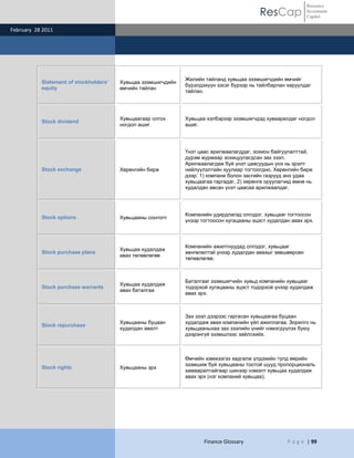 ResCap
February 28 2011
Finance Glossary P a g e | 99
Resource
Investment
Capital
Statement of stockholders’
equity
Хувьцаа эзэмшигчдийн
өмчийн тайлан
Жилийн тайланд хувьцаа эзэмшигчдийн өмчийг
бүрэлдэхүүн хэсэг бүрээр нь тайлбарлан харуулдаг
тайлан.
Stock dividend
Хувьцаагаар олгох
ногдол ашиг
Хувьцаа хэлбэрээр эзэмшигчдэд хуваарилдаг ногдол
ашиг.
Stock exchange Хөрөнгийн бирж
Үнэт цаас арилжаалагддаг, зохион байгуулалттай,
дүрэм журмаар зохицуулагдсан зах зээл.
Арилжаалагдаж буй үнэт цаасуудын үнэ нь эрэлт
нийлүүлэлтийн хуулиар тогтоогдно. Хөрөнгийн бирж
дээр: 1) компани болон засгийн газрууд анх удаа
хувьцаагаа гаргадаг, 2) хөрөнгө оруулагчид өмнө нь
худалдан авсан үнэт цаасаа арилжаалдаг.
Stock options Хувьцааны сонголт
Компанийн удирдлагад олгодог, хувьцааг тогтоосон
үнээр тогтоосон хугацааны эцэст худалдан авах эрх.
Stock purchase plans
Хувьцаа худалдаж
авах төлөвлөгөө
Компанийн ажилтнуудад олгодог, хувьцааг
хөнгөлөлтэй үнээр худалдан авахыг зөвшөөрсөн
төлөвлөгөө.
Stock purchase warrants
Хувьцаа худалдаж
авах баталгаа
Баталгааг эзэмшигчийн хувьд компанийн хувьцааг
тодорхой хугацааны эцэст тодорхой үнээр худалдаж
авах эрх.
Stock repurchase
Хувьцааны буцаан
худалдан авалт
Зах зээл дээрээс гаргасан хувьцаагаа буцаан
худалдаж авах компанийн үйл ажиллагаа. Зорилго нь
хувьцааныхаа зах зээлийн үнийг нэмэгдүүлэх буюу
дээрэнгүй эзэмшлээс зайлсхийх.
Stock rights Хувьцааны эрх
Өмчийн хэмжээгээ хадгалж үлдэхийн тулд өөрийн
эзэмшиж буй хувьцааны тоотой шууд пропорциональ
хамааралтайгаар шинээр нэмэлт хувьцаа худалдаж
авах эрх (нэг компаний хувьцаа).
 