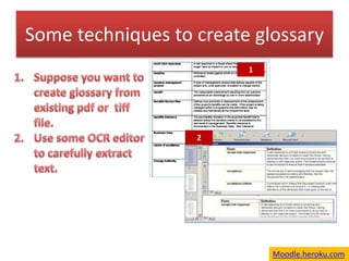 Some techniques to create glossary  1 Suppose you want to create glossary from existing pdf or  tiff  file.  Use some OCR editor  to carefully extract text. 2 Moodle.heroku.com 