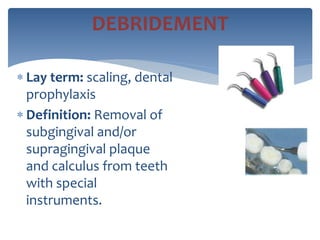  Lay term: scaling, dental
prophylaxis
 Definition: Removal of
subgingival and/or
supragingival plaque
and calculus from teeth
with special
instruments.
DEBRIDEMENT
 