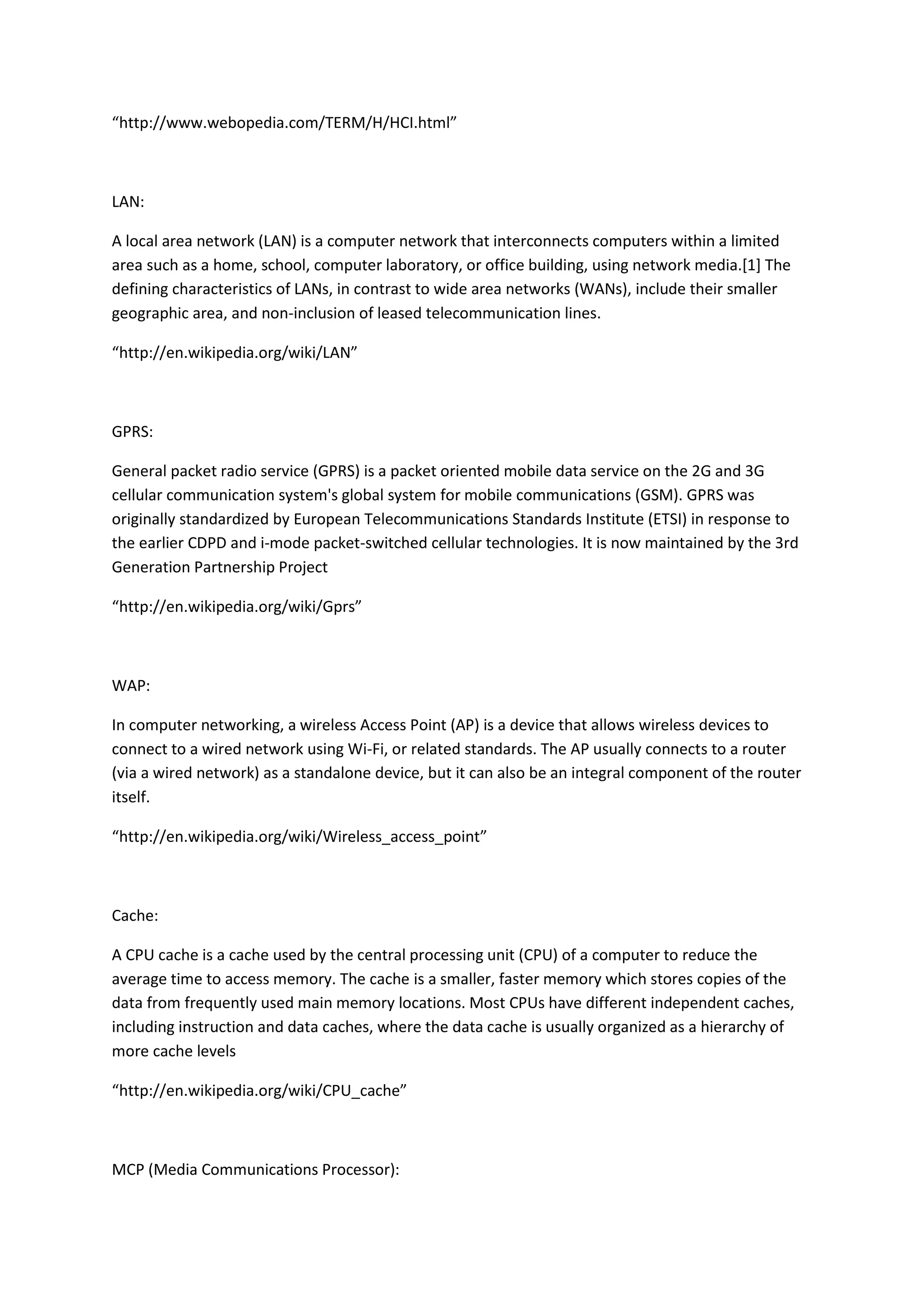 “http://www.webopedia.com/TERM/H/HCI.html”
LAN:
A local area network (LAN) is a computer network that interconnects computers within a limited
area such as a home, school, computer laboratory, or office building, using network media.[1] The
defining characteristics of LANs, in contrast to wide area networks (WANs), include their smaller
geographic area, and non-inclusion of leased telecommunication lines.
“http://en.wikipedia.org/wiki/LAN”
GPRS:
General packet radio service (GPRS) is a packet oriented mobile data service on the 2G and 3G
cellular communication system's global system for mobile communications (GSM). GPRS was
originally standardized by European Telecommunications Standards Institute (ETSI) in response to
the earlier CDPD and i-mode packet-switched cellular technologies. It is now maintained by the 3rd
Generation Partnership Project
“http://en.wikipedia.org/wiki/Gprs”
WAP:
In computer networking, a wireless Access Point (AP) is a device that allows wireless devices to
connect to a wired network using Wi-Fi, or related standards. The AP usually connects to a router
(via a wired network) as a standalone device, but it can also be an integral component of the router
itself.
“http://en.wikipedia.org/wiki/Wireless_access_point”
Cache:
A CPU cache is a cache used by the central processing unit (CPU) of a computer to reduce the
average time to access memory. The cache is a smaller, faster memory which stores copies of the
data from frequently used main memory locations. Most CPUs have different independent caches,
including instruction and data caches, where the data cache is usually organized as a hierarchy of
more cache levels
“http://en.wikipedia.org/wiki/CPU_cache”
MCP (Media Communications Processor):
 