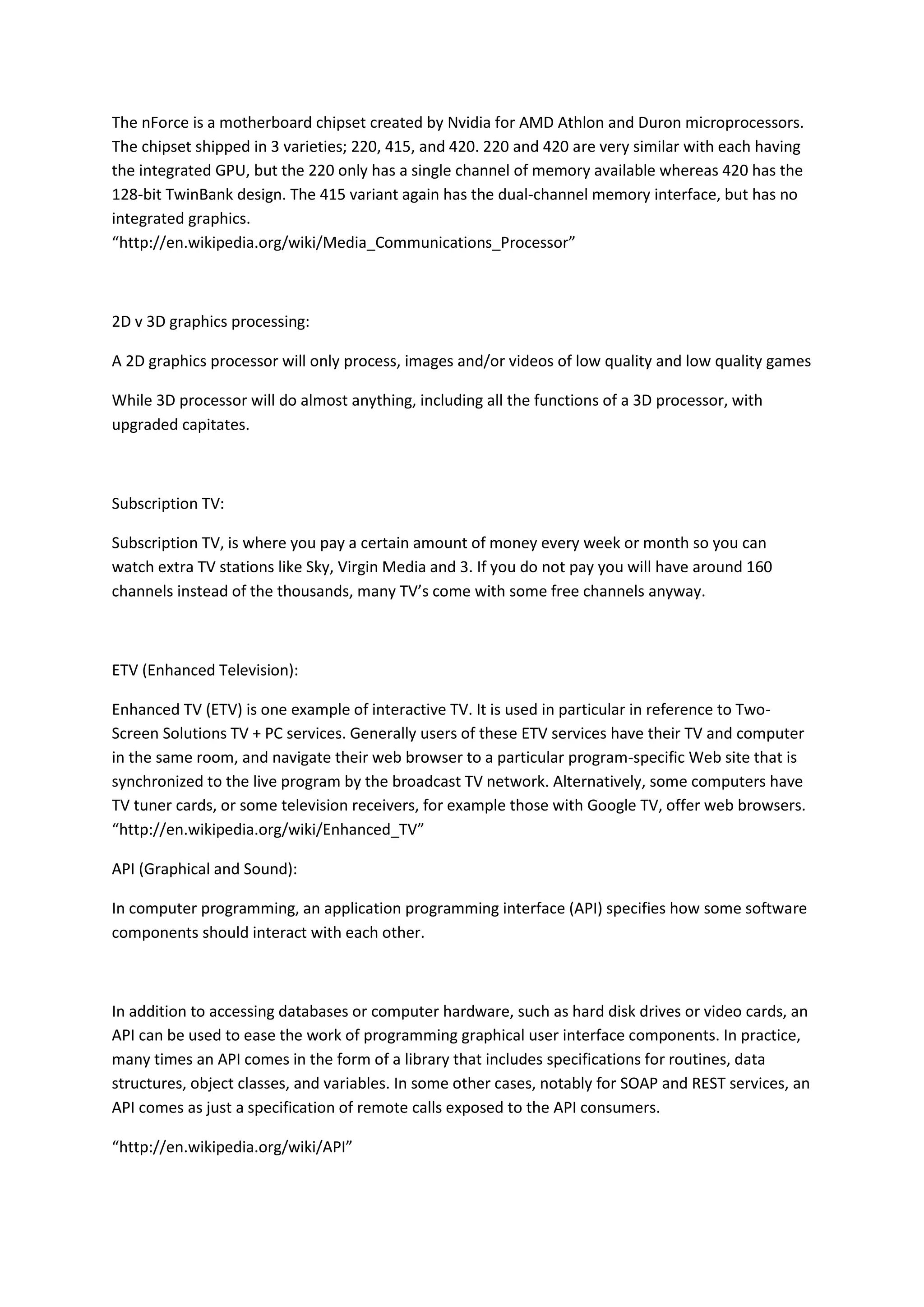 The nForce is a motherboard chipset created by Nvidia for AMD Athlon and Duron microprocessors.
The chipset shipped in 3 varieties; 220, 415, and 420. 220 and 420 are very similar with each having
the integrated GPU, but the 220 only has a single channel of memory available whereas 420 has the
128-bit TwinBank design. The 415 variant again has the dual-channel memory interface, but has no
integrated graphics.
“http://en.wikipedia.org/wiki/Media_Communications_Processor”
2D v 3D graphics processing:
A 2D graphics processor will only process, images and/or videos of low quality and low quality games
While 3D processor will do almost anything, including all the functions of a 3D processor, with
upgraded capitates.
Subscription TV:
Subscription TV, is where you pay a certain amount of money every week or month so you can
watch extra TV stations like Sky, Virgin Media and 3. If you do not pay you will have around 160
channels instead of the thousands, many TV’s come with some free channels anyway.
ETV (Enhanced Television):
Enhanced TV (ETV) is one example of interactive TV. It is used in particular in reference to Two-
Screen Solutions TV + PC services. Generally users of these ETV services have their TV and computer
in the same room, and navigate their web browser to a particular program-specific Web site that is
synchronized to the live program by the broadcast TV network. Alternatively, some computers have
TV tuner cards, or some television receivers, for example those with Google TV, offer web browsers.
“http://en.wikipedia.org/wiki/Enhanced_TV”
API (Graphical and Sound):
In computer programming, an application programming interface (API) specifies how some software
components should interact with each other.
In addition to accessing databases or computer hardware, such as hard disk drives or video cards, an
API can be used to ease the work of programming graphical user interface components. In practice,
many times an API comes in the form of a library that includes specifications for routines, data
structures, object classes, and variables. In some other cases, notably for SOAP and REST services, an
API comes as just a specification of remote calls exposed to the API consumers.
“http://en.wikipedia.org/wiki/API”
 