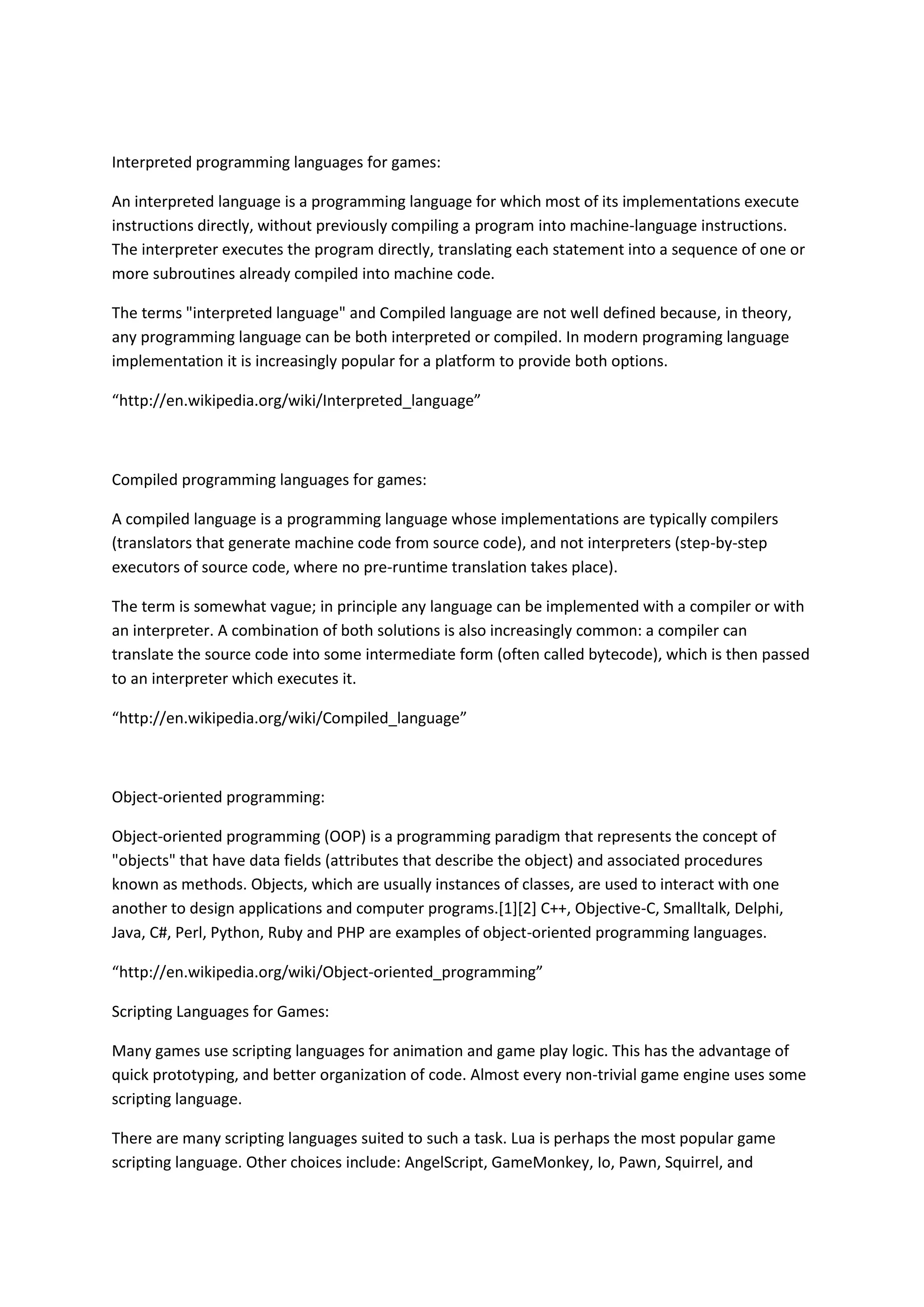 Interpreted programming languages for games:
An interpreted language is a programming language for which most of its implementations execute
instructions directly, without previously compiling a program into machine-language instructions.
The interpreter executes the program directly, translating each statement into a sequence of one or
more subroutines already compiled into machine code.
The terms "interpreted language" and Compiled language are not well defined because, in theory,
any programming language can be both interpreted or compiled. In modern programing language
implementation it is increasingly popular for a platform to provide both options.
“http://en.wikipedia.org/wiki/Interpreted_language”
Compiled programming languages for games:
A compiled language is a programming language whose implementations are typically compilers
(translators that generate machine code from source code), and not interpreters (step-by-step
executors of source code, where no pre-runtime translation takes place).
The term is somewhat vague; in principle any language can be implemented with a compiler or with
an interpreter. A combination of both solutions is also increasingly common: a compiler can
translate the source code into some intermediate form (often called bytecode), which is then passed
to an interpreter which executes it.
“http://en.wikipedia.org/wiki/Compiled_language”
Object-oriented programming:
Object-oriented programming (OOP) is a programming paradigm that represents the concept of
"objects" that have data fields (attributes that describe the object) and associated procedures
known as methods. Objects, which are usually instances of classes, are used to interact with one
another to design applications and computer programs.[1][2] C++, Objective-C, Smalltalk, Delphi,
Java, C#, Perl, Python, Ruby and PHP are examples of object-oriented programming languages.
“http://en.wikipedia.org/wiki/Object-oriented_programming”
Scripting Languages for Games:
Many games use scripting languages for animation and game play logic. This has the advantage of
quick prototyping, and better organization of code. Almost every non-trivial game engine uses some
scripting language.
There are many scripting languages suited to such a task. Lua is perhaps the most popular game
scripting language. Other choices include: AngelScript, GameMonkey, Io, Pawn, Squirrel, and
 