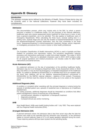 Appendix B: Glossary
Introduction
This glossary includes terms defined by the Ministry of Health. Some of these terms may not
be currently used in the national collections; however they have been included for
completeness.

  Admission
          The documentation process, which may include entry to the NHI, by which a person
          becomes a resident in a healthcare facility. For the purposes of the national collections,
          healthcare users who receive assessment and/or treatment for three hours or more, or who
          have a general anaesthetic, are to be admitted. This also applies to healthcare users of
          Emergency Departments. When calculating the three hours, exclude waiting time in a
          waiting room, exclude triage and use only the duration of assessment/treatment. If part of
          the assessment/treatment includes observation, then this time contributes to the three
          hours. ‘Assessment/treatment’ is clinical assessment, treatment, therapy, advice, diagnostic
          or investigatory procedures from a nurse or doctor or other health professional.

  ACHI
          The Australian Classification of Health Interventions (ACHI) is used in Australia and New
          Zealand for procedure and intervention coding. The procedure classification captures
          procedure and interventions performed in public and private hospitals. The codes in ACHI
          are numeric only. There are no alphabetic characters used in ACHI. ACHI contains codes
          for all surgical operations and medical procedures, and includes codes for allied health
          interventions and dental services.

  Acute Admission (AC)
          An unplanned admission on the day of presentation at the admitting healthcare facility.
          Admission may be to an Emergency Department (ED), Acute Assessment (AAU) or Short
          Stay Unit (SSU) or may be from the Emergency or Outpatient Department of the healthcare
          facility. If a patient is admitted to ED/AAU/SSU or is admitted from ED to an inpatient ward,
          the event start datetime will be the datetime assessment/treatment commenced in
          ED/AAU/SSU (in the NNPAC national collection - datetime of first contact). Procedures
          carried out in ED that meet the criteria for clinical coding are to be coded on the inpatient
          event.

  Additional Diagnosis (Adx)
          A condition or complaint either coexisting with the principal diagnosis or arising during the
          episode of admitted patient care, episode of residential care or attendance at a healthcare
          establishment.
          For coding purposes, additional diagnoses should be interpreted as conditions that affect
          patient management in terms of requiring any of the following:
            • commencement, alteration or adjustment of therapeutic treatment
            • diagnostic procedures
            • increased clinical care and/or monitoring.

  AHB
          Area Health Board. AHBs were health funding bodies until 1 July 1993. They were replaced
          with four Regional Health Authorities (RHA).

  Arranged Admission (AA)
          A planned admission where: the admission date is less than seven days after the date the
          decision was made by the specialist that this admission was necessary; or the admission
          relates to normal maternity cases of 37 to 42 weeks gestation delivered during the event.
          These maternity patients will have been booked into the admitting facility.



National Collections Glossary                                                                  Page 1 of 9
September 2011
 