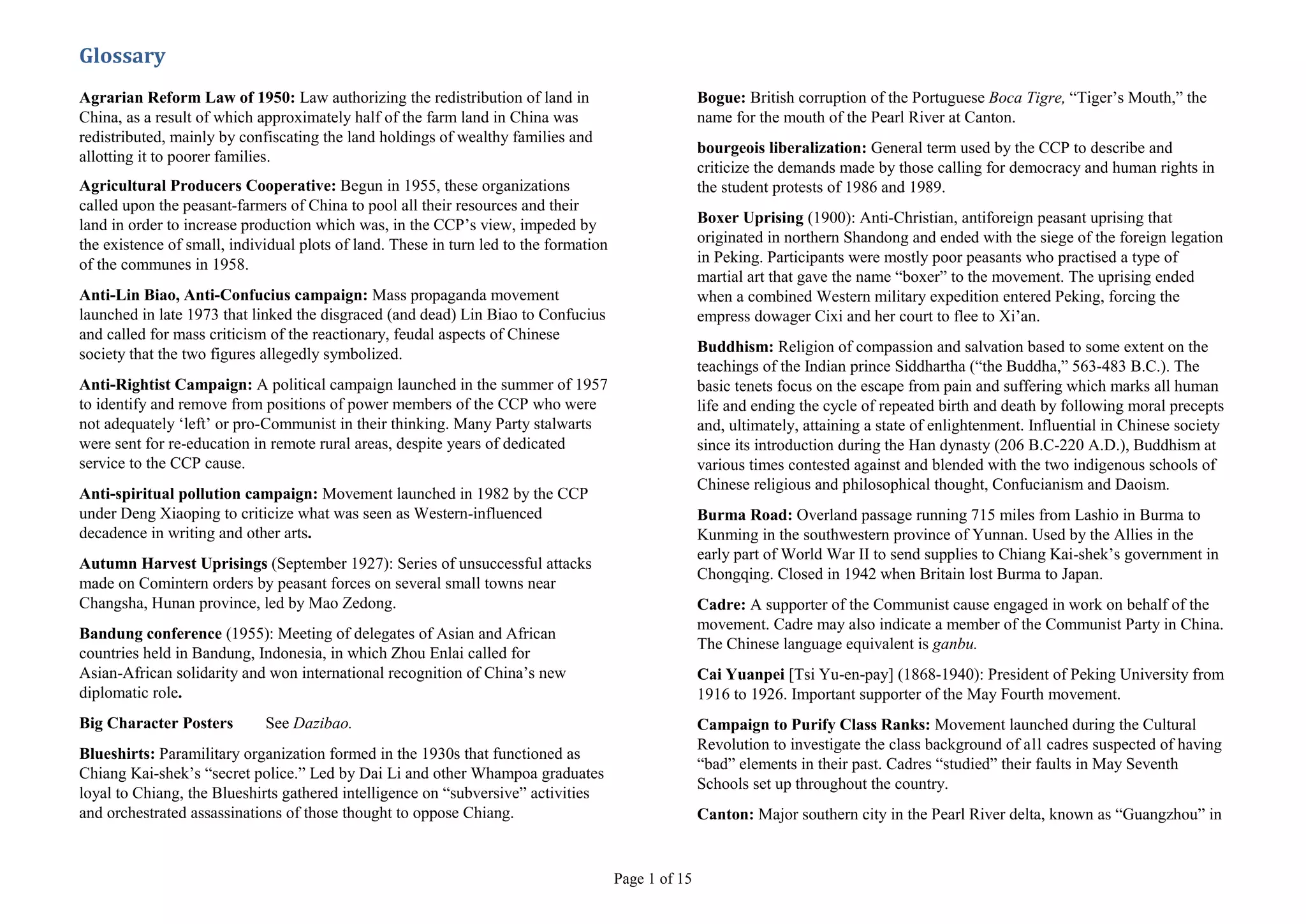 Agrarian Reform Law of 1950: Law authorizing the redistribution of land in China, as a result of which approximately half of the farm land in China was redistributed, mainly by confiscating the land holdings of wealthy families and allotting it to poorer families.<br />Agricultural Producers Cooperative: Begun in 1955, these organizations called upon the peasant-farmers of China to pool all their resources and their land in order to increase production which was, in the CCP’s view, impeded by the existence of small, individual plots of land. These in turn led to the formation of the communes in 1958.<br />Anti-Lin Biao, Anti-Confucius campaign: Mass propaganda movement launched in late 1973 that linked the disgraced (and dead) Lin Biao to Confucius and called for mass criticism of the reactionary, feudal aspects of Chinese society that the two figures allegedly symbolized.<br />Anti-Rightist Campaign: A political campaign launched in the summer of 1957 to identify and remove from positions of power members of the CCP who were not adequately ‘left’ or pro-Communist in their thinking. Many Party stalwarts were sent for re-education in remote rural areas, despite years of dedicated service to the CCP cause.<br />Anti-spiritual pollution campaign: Movement launched in 1982 by the CCP under Deng Xiaoping to criticize what was seen as Western-influenced decadence in writing and other arts.<br />Autumn Harvest Uprisings (September 1927): Series of unsuccessful attacks made on Comintern orders by peasant forces on several small towns near Changsha, Hunan province, led by Mao Zedong.<br />Bandung conference (1955): Meeting of delegates of Asian and African countries held in Bandung, Indonesia, in which Zhou Enlai called for Asian-African solidarity and won international recognition of China’s new diplomatic role.<br />Big Character Posters    See Dazibao.<br />Blueshirts: Paramilitary organization formed in the 1930s that functioned as Chiang Kai-shek’s “secret police.” Led by Dai Li and other Whampoa graduates loyal to Chiang, the Blueshirts gathered intelligence on “subversive” activities and orchestrated assassinations of those thought to oppose Chiang.<br />Bogue: British corruption of the Portuguese Boca Tigre, “Tiger’s Mouth,” the name for the mouth of the Pearl River at Canton.<br />bourgeois liberalization: General term used by the CCP to describe and criticize the demands made by those calling for democracy and human rights in the student protests of 1986 and 1989.<br />Boxer Uprising (1900): Anti-Christian, antiforeign peasant uprising that originated in northern Shandong and ended with the siege of the foreign legation in Peking. Participants were mostly poor peasants who practised a type of martial art that gave the name “boxer” to the movement. The uprising ended when a combined Western military expedition entered Peking, forcing the empress dowager Cixi and her court to flee to Xi’an.<br />Buddhism: Religion of compassion and salvation based to some extent on the teachings of the Indian prince Siddhartha (“the Buddha,” 563-483 B.C.). The basic tenets focus on the escape from pain and suffering which marks all human life and ending the cycle of repeated birth and death by following moral precepts and, ultimately, attaining a state of enlightenment. Influential in Chinese society since its introduction during the Han dynasty (206 B.C-220 A.D.), Buddhism at various times contested against and blended with the two indigenous schools of Chinese religious and philosophical thought, Confucianism and Daoism.<br />Burma Road: Overland passage running 715 miles from Lashio in Burma to Kunming in the southwestern province of Yunnan. Used by the Allies in the early part of World War II to send supplies to Chiang Kai-shek’s government in Chongqing. Closed in 1942 when Britain lost Burma to Japan.<br />Cadre: A supporter of the Communist cause engaged in work on behalf of the movement. Cadre may also indicate a member of the Communist Party in China. The Chinese language equivalent is ganbu.<br />Cai Yuanpei [Tsi Yu-en-pay] (1868-1940): President of Peking University from 1916 to 1926. Important supporter of the May Fourth movement.<br />Campaign to Purify Class Ranks: Movement launched during the Cultural Revolution to investigate the class background of all cadres suspected of having “bad” elements in their past. Cadres “studied” their faults in May Seventh Schools set up throughout the country.<br />Canton: Major southern city in the Pearl River delta, known as “Guangzhou” in Mandarin. Capital of Guangdong province.<br />Canton commune (December 11, 1927): Communist-led workers’ uprising ordered by Qu Qiubai at the command of Stalin. Put down two days later by an anti-Communist warlord and Guomindang troops.<br />Capitalist roader: Epithet used during the Cultural Revolution against those in positions of authority deviating from the Maoist line. Among those so accused in 1966 were Liu Shaoqi and Deng Xiaoping.<br />CCP: Acronym for the Chinese Communist Party. Founded in July 1921 by a small group of intellectuals and students in Shanghai, the CCP grew slowly at first, but gained a large following during the Second World War, enabling it to defeat the Nationalist Party of Jiang Jieshi in 1949.<br />Central Committee: Central coordinating organ of the Chinese Communist party. This elite group, which has varied in size from 100 to 300, includes all top leaders of the CCP and is the source of Party policy. The powerful Politburo and its Standing Committee are drawn from its members.<br />Chen Duxiu [Chun Doo-shee-o] (1879—1942): Important figure in the May Fourth movement; founded the journal New Youth in 1915 upon his return from studies in Japan. One of the earliest Chinese Marxists and, with Li Dazhao, a founder of the Chinese Communist party.<br />Chen Yonggui [Chen Yohng-gway]: Leader of a production team in Dazhai; became nationally famous in 1964 when he was praised by Mao for using elements of Mao Zedong thought to achieve dramatic increases in agricultural production. Chen lost his high government appointments in the 1980 criticism of Dazhai.<br />Chen Yun (1905-1995): Shanghai typesetter who joined the Communist party in 1924 and went on to become the CCP’s foremost economic planner after 1949. Helped orchestrate China’s economic recovery after the Great Leap Forward. Criticized during the Cultural Revolution, he returned to high-level government positions in the 1980s as a conservative opponent of rapid economic change in China.<br />Chiang Ching-kuo [Jee-ang Jing-gwo] (1910-1988): Soviet-educated son of Chiang Kai-shek. He served under his father in various Guomindang positions, including commissioner in charge of Guomindang financial reforms in the 1940s. Inherited his father’s position as president of Taiwan from 1978 to his death ten years later.<br />Chiang Kai-shek (1887-1975): Military and political leader of the Guomindang after the death of Sun Yat-sen. Joined the anti-Manchu Tongmeng hui as a military student in Japan. Sent by Sun Yat-sen to the Soviet Union for military training in 1923 and named leader of the Whampoa Academy upon his return. After leading the Northern Expedition, he set up a Nationalist government in 1928 and fought for the next twenty years against warlords, the Japanese, and the Communists for the control of China. President of the Guomindang government on Taiwan from 1949 until his death twenty-six years later.<br />Chongqing: Port city on the Yangzi River in Sichuan province. Served as the location of Chiang Kai-shek’s Nationalist government during World War II.<br />Cixi [Tse-shee] (1835—1908): Concubine to Emperor Xianfeng; mother of Emperor Tongzhi; known to Westerners as “the empress dowager.” From the time she became regent to the boy-emperor Tongzhi in 1861 until her death forty-seven years later, she held de facto power over the Qing government, naming two successive emperors to the throne.<br />Comintern: The Communist International, founded in the USSR by Lenin to spread Communism throughout the world. A number of Comintern agents worked with the Communist and Nationalist Parties prior to the CCP victory in 1949.<br />Common Program: Adopted in 1949, this was the basis for China’s government until it was replaced with the first constitution in 1954.<br />Commune: First formed in the summer of 1958 as a part of the Great Leap Forward, communes incorporated all peasant-farmers and workers into large work organizations intended to become self-sustaining economic and social units. Subdivided into brigades and teams, the communes were reduced in size in the early 1960s, but overall they proved inefficient and were dismantled in 1980-83.<br />Confucianism: System of ethics based on the teachings of Kongfuzi (tr. 551-479 B.C.), who held that man would be in harmony with the universe if he behaved with righteousness and restraint, and adhered properly to specific social roles. With its emphasis on the study of the Classics, the worship of ancestors, and the submission to authority, Confucianism formed the dominant ethic of Chinese social units from the imperial government to the peasant family.<br />Contract responsibility system: Adopted in the early 1980s as part of the reform era, this system allowed peasant-farmers to lease land and plant crops of their choice. Because of its success in increasing agricultural output, it replaced the commune system and remains the basis of the rural economy in China.<br />CPPCC: Acronym for the Chinese People’s Political Consultative Conference which first convened in 1949 to pass the Common Program. The Program served as the legal basis for the new government and named Mao as China’s head of state. The CPPCC continues to meet as an advisory body to the government of China.<br />Cultural Revolution: Complex social upheaval that began as a struggle between Mao Zedong and other top party leaders for dominance of the CCP and went on to affect all of China with its call for “continuing revolution.” It became a violent assault on those considered disloyal to Mao and the Communist movement. Although the most extreme phase ended in 1969, the aftermath continued to affect the lives of millions until Mao’s death in 1976. See also Red Guards.<br />Dalai Lama: Supreme spiritual leader of Tibetan Buddhism; also the supreme political leader of Tibet from 1642 to 1959. In various periods through Tibetan history, Chinese policy has had considerable influence on determining the placement and the power of the Dalai Lama. The Dalai Lama fled Tibet in 1959 and now lives in exile in India.<br />danwei [dahn-way]: Term for work unit. in post-1949 China; a company or an organization that functions as an employer and often provides housing and social services for its employees.<br />Daoism: School of philosophy based on the writings of Laozi (tr. 604—521 B.C.) and Zhuangzi (369-286 B.C.), derived from the observation of nature and the belief in dual forces of yin and yang, respectively represented by the moon and the sun, the negative and the positive, and the dark and the light. Daoism is one of the san jiao, or Three Teachings, of China; the other two are Buddhism and Confucianism.<br />Dazhai: Rural brigade in Shanxi province, led by Chen Yonggui. Used in the early 1960s and again in the mid-1970s as a model for socialist agricultural production achieved through the application of Mao Zedong thought.<br />Dazibao: Chinese term for ‘Big Character Poster’. A poster containing opinions and/or political slogans pasted on to walls in public places. The right of Chinese citizens to put up these posters was granted in the Chinese constitution of 1978, but the leadership revoked this and other forms of public expression in 1980 as part of efforts to curtail the democracy movement.<br />December Ninth movement (1935): Series of protests against Japanese aggression and Chiang Kai-shek’s inability to check that aggression. It was touched off by student demonstrations held in Peking on December 9, 1935, and helped generate a climate sympathetic to the second Communist-Guomindang united front.<br />Democracy Wall: Stretch of wall edging the Forbidden City in Peking, where posters that called for democratic freedom were displayed in 1978-1979. The most famous of these posters, composed by Wei Jingsheng, proposed the adoption of democracy as the fifth modernization.<br />Deng Xiaoping [Dung Shee-ow-ping] (1904—1997): Son of a Sichuanese landlord family, he joined the Communist party while on a work-study program in France in the 1920s. A veteran of the Long March, Deng rose to high positions in the Central Committee during the 1950s and early 1960s, and returned to power after a period of persecution during the Cultural Revolution, replacing Hua Guofeng as premier in 1980. He was instrumental in implementing the Four Modernizations, and crushing the 1989 democracy protests.<br />Ding Ling (1904-1986): Feminist writer and Communist party member whose famous works include “The Diary of Miss Sophie” and The Sun Shines over the Sanggan River. She was criticized during the Rectification Campaign of 1942, and imprisoned in the anti-rightist campaign following the Hundred Flowers movement and again during the Cultural Revolution.<br />DPP: Acronym for Taiwan’s Democratic Progressive Party which, in 2000, gained the Taiwan government presidency with the election of Chen Shuibian. President Chen is the first individual outside the Nationalist Party to hold this top office in Taiwan.<br />Duan Qirui [Dwan Chee-ray] (1865-1936): Premier of China after the death of Yuan Shikai in 1916. Accepted loans and bribes from the Japanese government, which he used to build up his own military strength. The secret agreements he made with Japan at the end of World War I became the basis of the Allies’ decision to transfer Germany’s Shandong rights to Japan in the 1919 Treaty of Versailles.<br />Du Yuesheng [Doo Yweh-shung] (1888-1951): Shanghai racketeer, banker, financier, leader of the Green Gang secret society; friend and important ally of Chiang Kai-shek.<br />Eighth Route Army: Name given to the Communist Red Army placed under nominal Guomindang command during the second Communist-Guomindang united front against Japan (1937-1945).<br />Encirclement and Annihilation Campaigns: Five campaigns undertaken between 1931 and 1934 by the Nationalist Party under Jiang Jieshi (Chiang Kai-shek) intended to destroy the CCP. Only the last, conducted with German military advice, was able to dislodge the CCP which began its Long March in October 1934 to escape the Nationalist campaigns.<br />fabi [fah-bee]: Unit of currency issued by the Nationalist government beginning in 1935. Runaway inflation after World War II prompted the government to abandon fabi in 1948 and establish a new currency, the gold yuan, whose exchange rate was 1 yuan for 3 million fabi.<br />Falungong: Also known as Falun Dafa, variously translated as the Law of the Wheel or Buddhist Law. A late twentieth-century spiritual movement based on the ancient teaching of qigong, a system of breathing exercises and physical movements, and on a mixture of Buddhist and Daoist beliefs. Banned in 1999, followers continued to defy the government by the public practice of their rituals. Arrests and detentions appeared to increase, rather than lessen; the number of adherents, and the crack-down on their activities has drawn renewed international criticism of China’s religious policies.<br />Fang Lizhi  (Fahng Lee-jir]  (b. 1936):  Prominent Chinese astrophysicist and  dissident, expelled from the Communist party for “bourgeois liberalism” - that is, he supported student demonstrations for democracy in 1986.<br />Fei Xiaotong [Fay Shee-ow-tohng]: Sociologist whose pioneering field work in the 1930s and 1940s explored the patterns of social change in rural China.<br />Feng Yuxiang [Fung Yu-shee-ahng] (1882-1948): Warlord whose power base in the 1920s ranged from the northwestern province of Shaanxi to Peking. Influenced by the Soviet Union, he decided to join the Guomindang against other northern warlords during the Northern Expedition.<br />Feng Zikai [Fung Tz-kye]: Illustrator and cartoonist whose simple line drawings accurately portrayed and criticized Chinese society of the 1930s.<br />Fifth modernization: Another name for “democracy,” taken from the title of a wall poster written by Wei Jingsheng calling for the addition of democracy as the “fifth modernization,” without which the Four Modernizations would not succeed.<br />Five Anti campaign: Struggle launched in 1952 by the Communist party against Chinese industrialists and businessmen who had stayed on in China after 1949. The movement ended the independent operation of capitalists and helped consolidate CCP power over the Chinese economy.<br />Five Classics: Five works (The Book of Rites [Li Ji], Spring and Autumn Annals [Chun Qiu], The Book of History [Shujing], The Boo\ of Poetry [Shijing], and The Boo\ of Changes [Yi-Jing]) said to have been edited by Confucius. Together with the Four Books, they formed the central canon of Confucian learning.<br />571 Affair: Shorthand for a plot against Mao by his Minister of Defence, Lin Biao, in September 1971. Lin’s attempt at assassination failed, and his commandeered Air Force jet was reportedly shot down over Mongolia. A full account of the incident has yet to be written.<br />Flying Tigers: “Volunteer” force of U.S. Army-Air Force pilots who fought for China against Japan in World War II. Led by former U.S. Army pilot and adviser to Chiang Kai-shek, Claire Lee Chennault. Also used for couriers in 1989 Peking.<br />Four Big Rights :In the 1978 Chinese constitution, the Chinese people were given the rights of darning, dafang, dabianlun, and dazibao, which meant, respectively, the right to speak out freely, air views fully, hold great debates and write Big Character Posters. These were all revoked in 1980 as part of government efforts to curtail the emergent democracy movement.<br />Four Books: Analects (sayings of Confucius [Lun Yu]), Mencius [Mengzi], The Doctrine of the Mean [Zhong YongJ, and The Great Learning [Da XueJ,  which formed the centre of Confucian education along with the Five Classics.<br />“Four cleanups” (siqing): Action to eradicate rural corruption in the areas of accounting, granary supplies, property accumulation, and work-point allocation. Part of the Socialist Education Campaign begun in 1963 by Mao and others in the CCP to re-establish socialist morality in the countryside.<br />Four Modernizations: Goal of Chinese domestic policy, announced in 1978, to develop the four areas of agriculture, industry, national defence, and science and technology. In pursuit of this goal, China under Deng Xiaoping implemented an open-door policy toward the West, developing special economic zones and sending students abroad.<br />“Four Olds”: Denounced during the Cultural Revolution, the four ‘old’ practices that the CR tried to eradicate were old habits, customs, culture and thought. As part of this onslaught on the past, young Red Guards destroyed temples, religious sites, books, and Western goods like pianos and clothing.<br />Four Pests Campaign: A 1950s’ campaign of the CCP to eliminate common pests throughout China, including rats, mosquitoes, flies, and sparrows.<br />Fujian: Province on the southeastern coast of China, 46,300 square miles in area, with a population of 31,500,000. Capital: Fuzhou.<br />Fu Yuehua [Foo Yweh-hwa]: Young woman arrested in 1979 for leading peasant demonstrations in Peking during the crackdown against the Democracy Wall movement.<br />Ganbu:  See Cadre.<br />Gang of Four: Group consisting of Yao Wenyuan, Zhang Chunqiao, Wang Hongwen, and Jiang Qing, who were officially blamed for creating and directing the Cultural Revolution. Arrested under Hua Guofeng’s orders in October 1976, the four were tried and convicted in nationally televised proceedings in 1980.<br />Gansu: Province in north-central China, 174,000 square miles in area, with a population of 23,500,000. Capital: Lanzhou. Much of Gansu is barren plain and desert.<br />Gao Gang (1905-1954): Communist leader responsible for planning the economic recovery of Manchuria after World War II. Accused during a party purge in 1954 of attempting to set up his own power base in the northeast. His death by suicide was announced the same year.<br />GDP: Acronym for Gross Domestic Product. A figure produced by deducting the value of income earned on investments made by a country’s citizens abroad from a country’s total GNP; usually based on annual figures.<br />GMD: Acronym for Guomindang (also romanized as Kuomintang and abbreviated as KMT) and the same as the Nationalist Party. Originally founded by Dr Sun Zhongshan, the Party was dominated in the 1930s by Jiang Jishi and, following the Civil War, its leaders retreated to Taiwan where it remains an important political force.<br />GNP: Acronym for Gross National Product. The total value of a nation’s annual output of goods and services.<br />Great Leap Forward (1958-1961): Attempt launched by Mao Zedong to heighten economic productivity dramatically in China through mass organization and the inspiration of revolutionary fervour among the people. Exaggerated reports of the success of policies such as the radical collectivization of peasants into large “people’s communes” and the decentralization of industrial production temporarily masked the actual economic disaster and widespread famine brought by the Great Leap.<br />Green Gang: Secret society that dominated organized crime in Shanghai before 1949. In the 1920s and 1930s Green Gang ties were exploited by business and Guomindang to control workers’ strikes and suppress CCP activities.<br />Guangdong (“Broad East”): Province in southeastern China, 81,000 square miles in area, with a population of 66,100,000. Capital: Guangzhou (Canton).<br />Guangxi (“Broad West”): Zhuang autonomous region in southwestern China, 89,000 square miles in area, with a population of 44,400,000. Capital: Nanning.<br />Guizhou: Mountainous province in southwest China, 65,000 square miles in area, with its capital at Guiyang. Many of its 34,100,000 people are members of the Miao and Zhuang minorities.<br />Guomindang    See GMD.<br />Han dynasty: From 206 BCE to 220 CE, this important dynasty laid the foundations for the imperial Chinese state. Because of its importance, the name ‘Han’ is also an ethnonym used to distinguish ‘Han’ Chinese from ethnic minorities such as the Tibetans or Mongolians in China.<br />Hebei (“River North”): Province in northeastern China, 69,500 square miles in area, with a population of 63,300,000. Capital: Shijiazhuang.<br />Heilongjiang (“Black Dragon River”)’ Northeastern-most province in China, 180,000 square miles in area, with a population of 36,400,000. Capital: Harbin. Place of vast wilderness and harsh, long winters.<br />Henan (“River South”): Province in east-central China, 61,800 square miles in area, with a population of 89,500,000. Capital: Zhengzhou. Much of Henan is situated on the broad, flat plain of the Yellow River.<br />He Zizhen [Huh Tz-jen] (1909-1984): Second wife of Mao Zedong, his companion on the Long March and in Yan’an until he left her for his third wife, Jiang Qing.<br />Hong Kong: As a result of the treaty settlements after the Opium War of 1839-42, Hong Kong island, off the south China coast, was ceded in perpetuity to Britain. The original town on the island was called Victoria, in honour of Queen Victoria, but as the population increased and additional land was leased from China, the whole enclave came to be known as Hong Kong. Returned to China in 1997, the area is now a special administrative region of China.<br />Hua Guofeng [Hwah Gwo-fung] (1921-2008): Former party secretary of Hunan province who rose to the position of premier of China and head of the CCP after the death of Mao in 1976. Hua ordered the arrest of the Gang of Four in order to consolidate his power, but was in turn edged out of his central positions in 1980 by an ascendant Deng Xiaoping.<br />Huai River: One of the major waterways of China, approximately 625 miles long, flowing west to east through the central provinces of Jiangsu, Anhui, and Henan.<br />Hubei (“Lake North”): Province in central China, 69,500 square miles in area, with a population of 56,500,000. Capital: Wuhan. The middle reaches of the Yangzi River run through this province.<br />Hu Feng: Poet, friend of Lu Xun, and Communist party member. Object of a major rectification campaign in 1955 for his insistence on the freedom of artistic expression.<br />Hunan (“Lake South”): Province in south-central China, 81,000 square miles in area, with a population of 63,100,000. Capital: Changsha.<br />Hundred Flowers movement (1957): Brief period of liberalization begun in May 1957, when Mao encouraged the “blooming of a hundred flowers and the contending of a hundred schools of thought” and called for the nation’s intellectuals to criticize the Communist party. The resultant outpouring of expression was swiftly cut off by the end of June, when an “antirightist campaign” was launched against those who had spoken out.<br />Hu Shi [Who Shir] (1891-1962): Writer, philosopher, leading figure of the May Fourth movement. Later served as the Nationalist government’s ambassador to the United States from 1938 to 1942.<br />Hu Yaobang [Who Yow-bahng] (1915-1989): Protégé of Deng Xiaoping who rose from leader of the Communist Youth League in the 1950s to secretary-general of the CCP in 1981. Dismissed from this position in 1987 for supposedly supporting the student democracy protests of December 1986. His death in April 1989 served as a rallying point for the renewed student democracy protests that culminated in the Peking massacre of June 4, 1989.<br />Hu Yepin [Who Yeh-pin] (1907-1931): Poet, Communist, member of the League of Left-Wing Writers, and companion of Ding Ling. Executed by Guomindang authorities in Shanghai.<br />Inner Mongolia (Net Menggu): Autonomous region of deserts and grassland in northern China, 463,000 square miles in area, with a population of 22,300,000. Inner Mongolia shares a long border with Soviet-allied Mongolia to the north. Capital: Hohot.<br />Iron rice bowl: A term used to designate a permanent position, literally an unbreakable ‘bowl’ that guaranteed basic livelihood or ‘rice’.<br />Jehol (Rehe): City 100 miles northeast of Peking, site of the summer palaces of the Qing emperors. Now the city of Chengde in Hebei province.<br />Jiang Qing [Jee-ahng Ching] (1914-1991): Third wife of Mao Zedong, a former Shanghai movie actress who rose in the late 1960s and early 1970s to become a major political figure of the Cultural Revolution. Arrested in 1976, after the death of her husband, on charges that as the leader of the Gang of Four she was personally responsible for directly persecuting hundreds of party members and indirectly causing the suffering of millions of Chinese. Her death sentence was commuted to life under house arrest. She committed suicide in 1991.<br />Jiangsu: Province on the eastern coast of China, 38,000 square miles in area, with a population of 69,700,000. Capital: Nanjing. Bordering the municipality of Shanghai, Jiangsu is traditionally a centre of Chinese culture and business.<br />Jiangxi (“River West”): Province in southeastern China, 61,800 square miles in area, with a population of 39,700,000. Capital: Nanchang.<br />Jiangxi Soviet: Experimental rural Communist government led by Mao Zedong, centred in the town of Ruijin on the mountainous border between Jiangxi and Fujian provinces. Established in 1928, it lasted until a Guomindang blockade of the area forced the Communists to escape north in 1934 on what became the Long March.<br />Jiang Zemin (b. 1926): Received training in the Soviet Union as an electrical engineer, before embarking on Chinese political bureaucratic career. Mayor of Shanghai 1985, and promoted to head CCP in summer 1989 after dismissal of Zhao Ziyang. In 1990s appointed president of the PRC and head of Military Affairs Commission.<br />Jinggang Mountains: Isolated area on the Jiangxi-Hunan border where Mao Zedong, after the failed Autumn Harvest Uprisings of 1927, attempted to set up his first rural soviet.<br />Kuomintang    See GMD.<br />Lao She [Laow Shuh] (1899-1966): Novelist and playwright whose works criticized the corruption and injustice of Chinese society of the 1920s and 1930s. His most famous works include Cat Country and Rickshaw. Driven to suicide by Red Guards in the Cultural Revolution.<br />Lee Teng-hui (b. 1923): Native Taiwanese politician who succeeded Chiang Ching-kuo to the presidency of Taiwan in 1988. Concerned with reopening contacts between Taiwan and the PRC, one of the first major actions of his presidency was to lift all restrictions on Taiwanese travelling to the mainland to visit relatives.<br />Lei Feng [Lay Fung]: Young PLA soldier whose humble demeanour and selfless death in the service of Mao Zedong and the Communist party has been upheld as a role model in various propaganda campaigns of the past twenty-five years, the first of which was launched by Lin Biao in 1963 in a campaign to “learn from the army.”<br />Liang Qichao [Lee-ahng Chee-chow] (1873-1929): Student of Kang Youwei. Exiled to Japan after the conservative coup of 1898, he used his writings to raise support for the reformers’ cause among overseas Chinese and foreign governments. Initally a supporter of Kang Youwei’s ideas of constitutional monarchy, he later split with his teacher and advocated a liberal republicanism.<br />Liaoning: Province in northeastern China, 54,000 square miles in area, with a population of 40,400,000. Its capital, Shenyang (Mukden), is one of the major heavy-industry centres in China.<br />Liao Zhongkai [Lee-ow Johng-kye] (1878-1925): American-born, Japanese-educated associate of Sun Yat-sen. Early Tongmeng hui member. Managed financial affairs for the Guomindang from 1914 until his death. Assassinated in 1925, perhaps by right-wing Guomindang members, for his support of the Hong Kong-Canton workers’ strike.<br />Li Dazhao [Lee Dah-jow] (1889-1927): Important figure in the May Fourth movement, early Chinese Marxist, and one of the founders of the CCP. Studied in Japan, returned to China in 1918 as director of the Peking University library and co-editor of New Youth magazine. Went on to become an influential Communist party leader during its first united-front alliance with the Guomindang (1923-1927). Captured and executed in Peking by the warlord Zhang Zuolin.<br />Li Lisan [Lee Lee-sahn] (1900-1967): Early Communist labour organizer, selected in 1928 to replace Qu Qiubai as leader of the Communist party. Li was criticized and removed from his leadership position in 1930 for insisting that the urban proletariat, not the peasantry, would be the dominant force of the Chinese revolution.<br />Lin Biao [Lin Bee-yow] (1907-1971): Military leader who helped to transform the PLA into a conventional modern army; succeeded Peng Dehuai in 1959 as minister of defence. An ardent supporter of Mao, Lin compiled the influential Quotations from Chairman Mao and was named to be Mao’s successor in 1969. Supposedly died two years later in an airplane crash after having escaped a failed coup against Mao.<br />Li Peng (b. 1928): One of several orphans protected by Zhou Enlai, he was a Soviet-trained engineer who became premier of China in 1988. Initially seen as a supporter of Deng Xiaoping’s policies of rapid economic change, he emerged as a major hard-liner in 1989.<br />‘Little Red Book’: Officially entitled The Quotations of Chairman Mao, this pocket-sized book, usually with bright red plastic covers, was carried by members of the Chinese military and by the young members of the Red Guards in the 1960s; after Mao’s death in 1976, the books disappeared, re-emerging in the 1990s as tourist souvenirs.<br />Liu Binyan [Lee-o Bin-yen] (b. 1925): Writer and journalist, famous for his People or Monsters?, an expose of the economic crimes of Wang Shouxin. Expelled from the Communist party in 1987 in the campaign against “bourgeois liberalization.”<br />Liu Shaoqi [Lee-o Shaow-chee] (1898-1969): Soviet-educated Communist organizer and theorist, author of How to Be a Good Communist. Publicly recognized in the early 1960s as Mao’s successor to party leadership, Liu was severely criticized as a “capitalist roader” and purged from the party during the Cultural Revolution.<br />Long March (1934-1935): Journey of 6,000 miles made by Communist forces escaping the suppression campaign of Chiang Kai-shek. Only 8,000 to 9,000 of the original 80,000 who began the year-long trek out of the Jiangxi Soviet area in October 1934 lived to establish a new Communist base in December 1935 at Yan’an in the northwestern province of Shaanxi.<br />Lushan: A mountain retreat for CCP leaders and the site of the 1959 Lushan Conference at which Mao denounced his long-time colleague, Peng Dehuai, for criticizing the Great Leap Forward. Following the meeting, Mao stepped down as President of China, although he retained the title of Chairman of the CCP and head of the Chinese military.<br />Macao: Port city in southern China, 50 miles southwest of Hong Kong, at the mouth of the Pearl River, under Portuguese territorial rule 1557-1999, and now a special administrative region<br />Manchukuo (“Land of the Manchus”, the ancestral lands of the Manchu people who established China’s last dynasty, the Qing (1644-1912): Name given by the Japanese to the puppet regime they established in Manchuria in 1932. The Japanese placed the deposed Qing emperor Puyi as “chief executive” of the government and retained control of the area until the end of WWII. After 1949, it was reorganized by the new Chinese government into the provinces of Heilongjiang, Jilin, and Liaoning.<br />Mao Dun [Mao Dwun] (1896-1981): Leftist writer, author of the novel Midnight, depicting the corrupt capitalist society of Shanghai in the 1930s. Served as the minister of culture in the Communist government after 1949. <br />Mao Zedong [Maow Dzuh-Dohng] (1893-1976): Peasant from Hunan who became an early member of the CCP while working in the Peking University library under Li Dazhao. Rose to party leadership by the 1930s, advocating that China’s Marxist revolution would be won by the peasants, not by an urban proletariat. Led the CCP on the Long March and then to establish the People’s Republic of China in 1949. Until his death in 1976 he was the paramount political leader and theorist of Chinese communism.<br />March 18, 1926: Date of mass demonstrations in Tiananmen Square in which forty-seven students protesting against Japanese aggression were killed by warlord troops.<br />Marco Polo Bridge incident: Refers to the Japanese taking of the Marco Polo railway bridge near Peking on the night of July 7, 1937. The fighting that followed this manoeuvre marked the beginning of open hostilities between China and Japan and can be seen as the first battle of World War II.<br />May Fourth movement: Term used to describe student demonstrations that took place in Tiananmen Square on May 4, 1919, in protest against the unfair terms of the Treaty of Versailles. As one of the allies in the First World War, China had hoped to benefit from the settlement, mainly in the form of treaty revisions with the European powers, but, instead, America and the European states granted Japan the former German concessions in China rather than returning them to Chinese control. The student-led protests of 4 May in major cities throughout China, led to a new intellectual awakening and the rise of Chinese nationalism. As a result of the protests, the Chinese government did not sign the treaty. Also refers to the period of iconoclastic intellectual ferment that followed the protests, which included movements to adopt the use of vernacular Chinese in literature and the exploration of different forms of Western cultural and political models.<br />May Seventh Cadre Schools: Labour camps established during the Cultural Revolution that combined hard agricultural work with the study of Mao’s writings in order to “re-educate” cadres and intellectuals in proper socialist thought.<br />May Thirtieth Incident: Incident of 1925 in which the British-led police fired on unarmed student and worker protestors in the International Settlement in Shanghai. Many demonstrators died, setting off a wave of demonstrations and strikes that expressed solidarity with the anti-foreign nationalistic cause of the “May Thirtieth martyrs.”<br />moa: Traditional Chinese measure of land; equals one-sixth of an acre.<br />Mukden: Manchu name for the city presently known as Shenyang, in the northeastern province of Liaoning.<br />Mukden Incident: Refers to an outbreak of fighting between Chinese and Japanese troops on September 18, 1931, instigated by Japanese officers alleging that Chinese attacked them along a railway line outside of Mukden (Shenyang). Following this incident, Japan quickly mobilized its troops to take control of all of Manchuria.<br />Mutual aid teams: These small groups of villagers were organized in the early 1950s to formalize the practice of sharing tools and draught animals among villagers in order to facilitate agricultural production. Based on the success of the teams, the CCP quickly moved to a higher stage of shared ownership and production which was much less popular.<br />National Party Congress: The body which chooses the top CCP leadership and the theoretical source of the CCP’s legitimacy. The first Congress was held in 1921, at the time of the Party’s formation, and Congresses have met irregularly ever since. The fourteenth NPC was held in 1992, with plenums, or additional sessions, held in succeeding years.<br />New Army: Modern system of military organization, based on the model of the Western-influenced provincial armies of Zeng Guofan and Li Hongzhang, launched by the Qing government in 1901 to replace the traditional Eight Banners system. Eventually the New Army fragmented into splinter groups under control of their influential regional commanders, such as the Beiyang army of Yuan Shikai.<br />New Fourth Army: Communist guerrilla forces that had been left behind in central China during the Long March, reorganized during the second united front. The tenuous nature of the united front was demonstrated in 1941 when 3,000 troops of the New Fourth Army were killed by Guomindang forces in an ambush that became known as the New Fourth Army Incident.<br />New Life movement: Set of beliefs, part fascist, part Confucian, part Christian, formulated by Chiang Kai-shek’s government during the 1930s to change the moral character of the Chinese and create an alert, “militarized” society.<br />Ningxia: Autonomous region in north-central China, 60,000 square miles in area, with a population of 5,000,000. Capital: Yinchuan. Many of the people of this dry, barren region are of the Muslim hui minority.<br />Northern Expedition (1926-1928): Military campaign, undertaken by allied Guomindang-Communist forces (the National Revolutionary Army) under the leadership of Chiang Kai-shek, to free China from fragmented warlord rule and unify it under one government. Two years after the launching of the campaign from his base in Canton, China as far north as Mukden was under the nominal control of Chiang, who then established the capital for his Nationalist government in Nanjing.<br />One-child Policy: The official policy limiting each couple to only one child. Rewards and punishments to enforce this policy were determined at the provincial level, and some punishments were very severe, drawing international criticism. In practice, couples could secure permission for a second child, particularly when the first child was female.<br />100 Flowers Campaign: Initiated in 1957 by Chairman Mao, this campaign called upon the people to offer criticism of policies and cadre behavior; the program was ended abruptly in early June 1957.<br />Opium War (1839-1842): Fought between Britain and China; triggered by British outcry against Lin Zexu’s confiscation of British opium, and by Chinese anger at the murder of a Chinese by the British. Hostilities were initially confined to Canton and to the east China coast as far north as Tianjin. When British forces threatened the Yangzi delta city of Nanjing, the Qing sued for peace, signing the Treaty of Nanjing in 1842. China’s losses gave Western states greater privileges in China and began a period referred to as ‘semi-colonialism’ by the present government.<br />Peking massacre (June 4, 1989): On orders of CCP hard-liners, thousands of pro-democracy demonstrators and Peking citizens were killed by PLA troops following six weeks of rallies in Tiananmen Square.<br />Peng Dehuai [Pung Duh-hwye] (1898-1974): Communist general, leader of the Chinese forces in the Korean War. A trusted and venerated veteran of the Long March, Peng was purged in 1959 from his senior position in the party for criticizing Mao’s Great Leap Forward policies at Lushan.<br />Peng Zhen [Pung Jen] (1902-1997): Mayor of Peking from 1951 to 1966, demoted and criticized during the Cultural Revolution. Returned to Chinese politics as member of the Central Committee. Known as a hard-liner who opposed rapid change in China.<br />people’s commune (renmin gongshe): Central unit of economic and political organization in the countryside, some consisting of tens of thousands of families, introduced in the Great Leap Forward and popularized again in the Cultural Revolution. Communes were further divided into brigades and production teams that directed labour and divided work points.<br />picul: Unit of weight, equalling approximately 130 pounds, used as a measure for both grain and opium.<br />PLA (People’s Liberation Army): Name given to the armed forces of China. Begun as the Red Army famous for its guerrilla fighting tactics in the 1930s, the PLA has evolved into a modern military organization of approximately 3 million soldiers in the late 1980s.<br />Politburo: Contraction for Political Bureau, members of which are chosen from the numerically larger Standing Committee of the Central Committee of the CCP. This group, almost exclusively male, is the most powerful group in China.<br />Puyi [Poo-ee] (1906-1967): Tenth and last emperor of the Qing dynasty. Ascended the throne in 1908 at the age of two, formally abdicating four years later. Installed by the Japanese as the figurehead of their puppet regime in Manchukuo from 1932 to 1945. After 1945 he underwent over ten years of “rehabilitation” in a CCP prison, and ended his life quietly in Peking.<br />Qing: The last dynasty of China (1644-1912); founded by Manchus from northeastern China with assistance from their allies, the Mongols, and from Ming dynasty (1368-1644) generals who defected to the Manchus in 1644.<br />Qinghai (“Green Sea”): Province in west-central China, 278,000 square miles in area, with a population of 4,700,000. Capital: Xining. Most of Qinghai is covered by inhospitable mountains and desert, and is the site of many Chinese labour-camps.<br />queue: Manchu men’s hairstyle that consisted of a high shaved forehead and a long braid down the back; originally developed to keep long hair out of the face in battle. By Manchu decree issued by Dorgon in 1645, all Chinese men had to adopt the hairstyle upon risk of execution. Anti-Manchu activists would often cut the queue braid as an act of defiance against the Qing.<br />Qu Qiubai [Chew Chee-o-bye] (1899-1935): Early Chinese Communist who lived in Moscow in the early 1920s. As head of the Communist party from 1927 to 1928, he bore the blame for a year of disastrous worker and peasant uprisings, including the Canton Commune. Too ill to join the Communists on the Long March, he was captured and executed by Guomindang forces in 1935.<br />Rape of Nanjing: Period of seven weeks in December 1937-January 1938 during which Japanese troops plundered Chiang Kai-shek’s capital city, killing an estimated 50,000 and raping tens of thousands of women.<br />Rectification Campaign (1942): Political struggle launched by Mao Zedong in order to strengthen the dominant role of his ideology in the Communist party. Major targets of the criticism in Yan’an included rival party leader Wang Ming and the feminist writer Ding Ling.<br />Red Guards: Groups of university and middle-school students who claimed allegiance to Mao and acted as the executors of the Cultural Revolution directives to attack “feudal” and “reactionary” elements of society. Lack of organization and overzealous revolutionary fervour led to violence among Red Guard factions and between Red Guards and the PLA in the late 1960s.<br />Reform era: Dated from Deng Xiaoping’s rise to power beginning in 1978 and continuing into 21st century.<br />renminbi (“people’s currency”): Official unit of exchange in China. Informally known as yuan.<br />Responsibility system: See Contract responsibility system.<br />Revolutionary Alliance (Tongmeng hui): Anti-Manchu group founded in 1905 in Tokyo by the exiled Sun Yat-sen and Chinese students studying in Japan, including Liao Zhongkai and Wang Jingwei. It sponsored propaganda, fund-raising, and insurrectionary activities that culminated in 1911 with the Wuhan uprising and the fall of the Qing dynasty.<br />revolutionary committees: Small groups created during the Cultural Revolution to lead local urban governments, rural communes, universities, and other institutions. Each group consisted of representatives from “the masses,” the PLA, and select cadres.<br />SEZ: see Special Economic Zones <br />Shaanxi: Province in north-central China, 73,000 square miles in area, with a population of 34,400,000. Capital: Xi’an. Located in the dry plain of the Yellow River.<br />Shandong (“Mountain East”): Province in eastern China, 58,000 square miles in area, with a population of 86,400,000. Capital: Jinan.<br />Shanghai communiqué: Document issued on February 28, 1972, at the end of President Nixon’s visit to China, stating the positions of China and the United States on questions such as the status of Taiwan and calling for the beginning of work toward the normalization of Sino-American relations.<br />Shanxi (“Mountain West”): Province in north-central China, 73,500 square miles in area, with a population of 30,100,000. Capital: Taiyuan.<br />Shenzhen: Former village just across the border from Hong Kong, Shenzhen was made an SEZ in 1980; in the next two decades, its population grew to 4 million, including a large, well-trained work force employed by international corporations manufacturing a wide range of goods.<br />Sichuan (“Four  Rivers”):  Province in southwestern China. Its 220,000-square-mile area includes fertile river valleys farmed by Han Chinese and towering foothills of the Himalayas inhabited by ethnic minorities. The total population of this prosperous province is 111,000,000. Capital: Chengdu<br />Sino-Soviet split: This famous rift in Chinese-Soviet relations occurred in 1958 when Mao, angered at the Soviet leadership’s attitude toward China, broke off relations. Soviet advisers then working in China were re-called, and relations between the two communist powers remained cold until the 1989 visit of Mikhail Gorbachev to China, in the midst of student demonstrations.<br />Social Education Campaign: This political campaign to instil proper socialist values in the Chinese population was ordered by Chairman Mao in 1962, but the outcome fell short of his expectations, leading him to launch the Cultural Revolution in 1966.<br />Song Jiaoren [Soong Jee-ow-ren] (1882—1913): Early leader of the Guomindang. An ardent critic of Yuan Shikai, Song was assassinated on his way to assuming his leadership role in the first nationally elected parliament.<br />Soong, T. V.: Harvard-educated brother of the Soong sisters. Helped his brother-in-law Chiang Kai-shek finance the Northern Expedition and later served as minister of finance in the Guomindang government.<br />Soong Ailing [Soong Eye-ling]: Eldest of the three Soong sisters, wife of financier/industrialist H. H. Kong.<br />Soong Meiling [Soong May-ling]: Youngest of the Soong sisters, wife of Guomindang leader Chiang Kai-shek. An American-educated Methodist, Soong Meiling played an active role in the Guomindang war effort in the 1930s and 1940s, sponsoring refugee relief efforts and women’s organizations as well as acting as spokesperson to the West for her husband’s cause.<br />Soong Qingling [Soong Ching-ling]: Middle Soong sister, became wife of Sun Yat-sen in 1914. After the death of her husband, she supported the alliance of the Guomindang left with the Chinese Communist party. Soong Qingling remained in China after 1949 and was named to several nominal positions within the Communist government.<br />Special economic zones: Cities targeted by the CCP to accept direct foreign investment; designed to increase Chinese exports and act as a bridge for the adoption of foreign technology. The first four special economic zones—Shenzhen, Zhuhai, Shantou, and Xiamen—were established in 1979 and were followed by fourteen other cities plus the island of Hainan in 1986.<br />Stilwell, Joseph (“Vinegar Joe”): U.S. Army general; after Pearl Harbor was named commander in chief of U.S. forces in the China-Burma-India theater and acted as President Roosevelt’s liaison with Chiang Kai-shek. Personal animosity between Chiang and Stilwell was a factor that led to Stilwell’s being replaced by General Albert Wedemeyer in 1944.<br />Sun Yat-sen (1866-1925): Considered the father of the Chinese republican revolution. Educated in medicine in Hong Kong, he became an anti-Manchu activist and through his Tongmeng hui helped to overthrow the Qing dynasty. As leader of the Guomindang, Sun struggled against warlord factions to try to unite China throughout the 1910s and early 1920s. Accepted the help of the Soviet Union and entered into a united-front alliance with the CCP in 1923. Died in 1925; leadership of the Guomindang passed to Chiang Kai-shek.<br />Suppression of Counterrevolutionaries campaign: Mass movement launched by the Communist party in 1951, aimed at rooting out Guomindang sympathizers, secret-society members, and religious-sect adherents. Thousands were arrested and executed during the year-long mobilization.<br />Tael: One ounce of silver; unit of exchange (most importantly, unit of tax payment made to government treasuries) in imperial China.<br />Taiping uprising (1851-1864): Led by Hong Xiuquan, a military and social movement that sought to overthrow the Qing and establish a “Heavenly Kingdom of Great Peace” (Taiping Tianguo) in China. With a combination of quasi-Christian beliefs and communal vision, the Taiping armies spread northeast through the middle Yangzi valley from their base in rural Guangxi province, capturing Nanjing in 1853, where they made their capital for eleven years. They were finally defeated in Qing counterattacks spearheaded by the Xiang provincial army led by Zeng Guofan. It is estimated that as many as 20 million Chinese died in the thirteen years of the rebellion.<br />Three Anti campaign: Mass movement begun by the Communist party in 1951, aimed at eliminating the three vices of “corruption, waste, and obstructionist bureaucracy” among party members, government administrators, and factory managers. Held in conjunction with the Five Anti campaign.<br />Three Principles of the People: “Nationalism, democracy, and people’s livelihood,” formulated by Sun Yat-sen as the basis of Guomindang ideology.<br />Tiananmen Incident: Mass demonstrations that occurred on April 5, 1976, in Tiananmen Square expressing grief over the death of Zhou Enlai, held on the traditional holiday of Qingming, when the Chinese pay respects to their dead ancestors. Interpreted as a criticism of Mao and the Cultural Revolution.<br />Tiananmen Square Massacre: On 4 June 1989, the CCP leadership ordered the military to clear Tiananmen Square, an open area in the centre of Beijing, where hundreds of students and their supporters continued their two-month-long demonstration. The term ‘massacre’ refers to the use of overwhelming military force against unarmed civilians, an unknown number of whom died.<br />Tibet (Xizang in Mandarin): Taken over by the Chinese in 1950 and named an “autonomous region.” 1,200,000 square miles in area, with a population of 2,320,000. Capital: Lhasa. Tibetans protested violently against the Chinese in 1959, and again in 1988.<br />Treaty of Alliance and Friendship: This treaty between China and the USSR was signed in 1950; it provided for Soviet loans to China and the assignment of Soviet technicians to assist in China’s modernization. The treaty was abrogated in 1958.<br />Treaty of Nanjing (1842): Most important treaty settlement of Chinese history, signed by the British and the Qing governments to end the Opium War. Its twelve articles included the opening of five treaty ports (Canton, Fuzhou, Xiamen, Shanghai, and Ningbo) to unrestricted British trade and residence; the cession of Hong Kong; the payment of a 21 million tael indemnity; and the abolition of the Cohong monopoly. It was supplemented in the following year by the Treaty of the Bogue, which contained the most-favoured-nation clause, automatically giving to Britain any privilege granted by the Qing to another nation in a treaty agreement. <br />Treaty of Shimonoseki (1895): Disastrous treaty for China, ending the Sino-Japanese War (1894-1895). Under its terms Korea effectively became a Japanese protectorate. China ceded to Japan Taiwan and the Pescadores, added four more treaty ports, and promised to pay Japan 200 million taels in war indemnities.<br />Triads: Secret society, originating in Taiwan and Fujian during the late eighteenth century, also known as the Heaven and Earth Society. Triad activity combined organized crime and banditry with anti-Manchu sentiments. Their ties with local bureaucracy and militia made them an important force in Chinese society.<br />Tung Chee-hua (b. 1937): Hong Kong financier, trained in England and United States, returned to head his father’s shipping business. Conservative politically, effective entrepreneur, chosen by Peking to be the first chief executive of the new Hong Kong administrative region in 1997. Known as “C. H.”<br />Twenty-one Demands: Issued by Japan in January 1915, in which Japan demanded economic rights for Japanese in Manchuria, the right to station police and economic advisers in Manchuria, and major economic concessions in China proper. Demands accepted by the government of Yuan Shikai in spite of popular Chinese protest.<br />Uighurs: A Turkic Muslim people, the majority of whom live in the Xinjiang-Uighur Autonomous Region in northwestern China. In 2000 the population was estimated at 9 million.<br />United Front: Term used to describe a tenuous policy of cooperation between the usually antagonistic Chinese Communist party and the Guomindang, effected twice for the purpose of realizing national goals. The first united front (1923-1927) aimed at reclaiming China from warlord forces (see Northern Expedition); the second united front (1937-1945) sought to resist Japan in World War II.<br />Wang Guangmei [Wahng Gwahng-may] (b. 1921): Wife of Liu Shaoqi. In 1964 led an investigation of rural cadre corruption in Hebei province as part of the Socialist Education Campaign. Severely criticized along wjth her husband during the Cultural Revolution, which she managed to survive, although her husband did not.<br />Wang Hongwen: Former cadre from a textile mill in Shanghai who rose to become a close associate of Shanghai party secretary Zhang Chunqiao during the Cultural Revolution. Tried and convicted in 1980 as part of the Gang of Four.<br />Wang Jjngwei [Wahng Jing-way] (1883-1944): Early associate of Sun Yat-sen who helped found the Tongmeng hui as a student in Japan in 1905. Held several top positions in the Guomindang during the first Communist-Guomindang alliance (1923-1927) and in Chiang Kai-shek’s Nanjing government (1928-1937). In 1940 Wang agreed to be titular head of a collaborationist regime in Nanjing that cooperated with invading Japanese forces.<br />Warlord: Men who ruled areas of China through the exercise of military force. Between 1916 and 1928, the Central Government was unable to govern China effectively because warlords dominated large areas of China. Although some lost power during the Northern Expedition of 1926-28, in the north and west of China warlords continued to dominate provincial governments into the 1940s.<br />Wei Jingsheng (b. 1950): Worker and former PLA member active in the Democracy Wall movement of 1978-1979. His writings on the fifth modernization and on party corruption led to his arrest and trial, at which he was sentenced to fifteen years hard labour. In 1995 sentenced to a further fourteen-year term for continuing to criticize the government. Released and came to the United States in 1997.<br />Whampoa: Military academy near Canton, established by Sun Yat-sen in 1924 to train officers for the Guomindang. Many of its graduates were personally loyal to the academy’s first leader, Chiang Kai-shek, and immeasurably strengthened his political power base.<br />Wu Han (1909-1969): Writer and historian, was deputy mayor of Peking under Peng Zhen in the early 1960s when he wrote the controversial play, The Dismissal of Hai Rui from Office, an allegorical criticism of Mao’s purge of Peng Dehuai. The attack against the play by Yao Wenyuan was one of the acts that heralded the beginning of the Cultural Revolution.<br />Wuhan uprising (October 1911): Triggered when explosives kept by Revolutionary Alliance members accidentally went off in the city of Hankou, uncovering their activities and forcing them to launch their uprising. New Army troops joined the mutiny against the Qing, beginning the revolution that led to the fall of the dynasty in 1912.<br />Wu Peifu [Woo Pay-foo] (1874-1939): Most powerful warlord in the east-central area of Hubei and Hunan in the 1920s. Ordered the violent suppression of the Peking-Hankou railway strike in 1923. His hold on central China ended when Chiang Kai-shek’s National Revolutionary Army took the city of Wuhan in 1926 as part of the Northern Expedition.<br />Xi’an Incident (December 1936): Refers to the kidnaping of Chiang Kai-shek by the warlord Zhang Xueliang in Xi’an. Attempting to force Chiang to agree to a united Chinese effort against the Japanese, Zhang held Chiang until negotiations between the Guomindang and the CCP (represented by Zhou Enlai) resulted in Chiang’s release on Christmas Day.<br />Xinjiang (“New Territories”): Autonomous region in northwestern China, 617,000 square miles in area, with a population of 16,100,000, including a number of central Asian Muslims known as Uighurs. Han migration into the region since 1949 has drastically changed the ethnic composition: from 5% of the population in 1949, Han now account for nearly 40%. The region’s vast deserts contain valuable mineral resources and China’s nuclear testing zones. Capital: Urumqi.<br />Yan’an: Poor mountain-region town in Shaanxi province; base for CCP activities from the end of the Long March (1936) to its seizure by Guomindang forces in 1947.<br />Yangzi (Chang Jiang in Mandarin [“Long River”]): One of the major waterways of the world and the longest (3,430 miles) in Asia, flowing from Qinghai out to the East China Sea at Shanghai. Often thought of as the dividing line between north and south China, the Yangzi cuts through treacherous gorges in its upper reaches, while its fertile eastern delta fosters one of the most prosperous and populous regions of China.<br />Yan Xishan [Yen Shee-shahn] (1883-1960): Tenacious warlord who controlled the province of Shanxi from 1912 to 1949. Cooperated with Chiang Kai-shek in opposing Communist activities, even employing Japanese soldiers against CCP forces as late as 1949.<br />Yao Wenyuan: Colleague of Jiang Qing, author of an article attacking Wu Han’s The Dismissal of Hai Rui from Office, which was considered the “first shot” of the Cultural Revolution. Tried and convicted in 1980 as a member of the Gang of Four.<br />Yellow River (Huang He): The second longest waterway in China, flowing 2,900 miles from Qinghai north through Inner Mongolia and then bending south and east out to the Gulf of Bohai at Shandong province. Heavy silting caused constant floods.<br />Yuan: A general Chinese term for money. Officially, the currency today is called renminbi, or the people’s money.<br />Yuan Shikai [Yuen Shir-kye] (1859-1916): Leader of the powerful Beiyang (North China) army, initially loyal to the empress dowager Cixi, later instrumental in arranging the abdication of the Qing in 1912. Because of Yuan’s military strength, Sun Yat-sen offered Yuan the presidency of the new republic. Yuan abused the office, purging the Parliament and proclaiming himself emperor in 1915. He died six months later, in 1916.<br />Yunnan (“South of the Clouds”): Province in southwestern China, 168,000 square miles in area, with a population of 38,900,000. Capital: Kunming.<br />Zhang Chunqiao: Head of the Shanghai CCP and close ally of Jiang Qing in the Cultural Revolution. Tried and convicted in 1980 as a member of the Gang of Four.<br />Zhang Xueliang [Jahng Shweh-lee-ang] (b. 1900): Son of the northern warlord Zhang Zuolin. In 1928, after his father’s assassination, he was given the name “the Young Marshal,” inherited his father’s forces, and established his own power base in Manchuria. Pledged allegiance to Chiang Kai-shek’s Nanjing government in 1928, but kidnaped Chiang in 1936 (see Xi’an Incident) to force a united Chinese front against the Japanese.<br />Zhang Zuolin [Jahng Dzwo-lin] (1875-1928): Warlord who came to prominence during the presidency of Yuan Shikai and later went on to control Manchuria, eastern Mongolia, and finally Peking with his armies. Staunchly anti-Communist, he ordered the execution of Li Dazhao in 1927. Defeated by Chiang Kai-shek’s New Revolutionary Army in 1928. Killed in Manchuria by a bomb planted by Japanese army officers.<br />Zhao Ziyang [Jow Dz-yahng] (b. 1919): Protégé of Deng Xiaoping who rose from secretary of the Guangdong province CCP in the 1960s to premier of China and then secretary-general of the CCP in the mid-1980s. Considered an advocate of economic change and expanded contacts with the West. Removed from his party posts in 1989 for supporting student demonstrations that followed the death of Hu Yaobang.<br />Zhejiang: Province in eastern China, 38,600 square miles in area, with a population of 42,700,000. Capital: Hangzhou.<br />Zhongnanhai: The private, guarded compound in Beijing which houses China’s top leaders. It is located just to the west of the former imperial palace on Changan Boulevard.<br />Zhou Enlai [Joe Uhn-lye] (1898-1976): One of the most powerful and respected leaders of the CCP from the days of the Long March to his death nine months before that of his colleague Mao Zedong. Served as premier of China from 1954 and was influential in Chinese foreign policy for three decades. In the Tiananmen demonstrations of April 5, 1976, the Chinese people expressed their admiration for Zhou as a moderating element in the Cultural Revolution.<br />Zhu De [Joo Duh] (1886-1976): Mao Zedong’s chief military adviser from the days of the Jiangxi Soviet. Zhu was commander in chief of the People’s Liberation Army and long-time member of the Standing Committee of the Communist party Politburo.<br />Zhu Rongji (b. 1929): Electrical Engineer, denounced in 1957 anti-rightist campaign, rehabilitated 1978. Rose rapidly in Communist bureaucracy. Mayor of Shanghai, 1987; named to Politburo Standing Committee, 1992; deputy prime minister, head of economic and trade office, director of Bank of China, 1993. Skilful and forceful economic planner, succeeded Li Peng as premier in 1998.<br />Zunyi Conference: In January 1935, a meeting was held at Zunyi, a city in Guizhou province, by the leadership of the CCP resulting in the repudiation of Moscow-trained advisers and the decision to follow Mao, whose rise to the leadership of the CCP dates from this period.<br />Note: Population statistics are from Chinese Business World’s website (www.cbw.com), April 1997.<br />