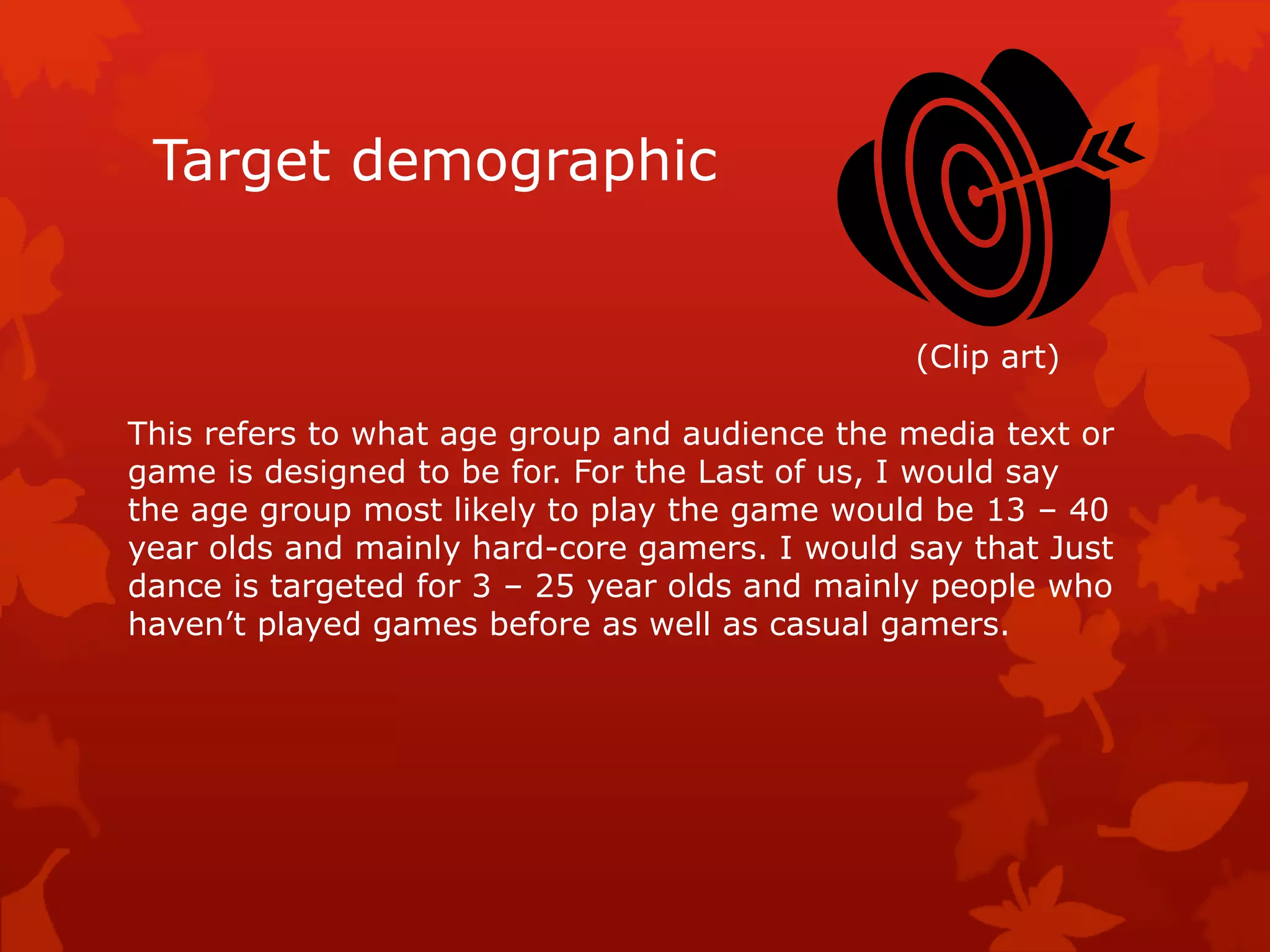 Target demographic 
(Clip art) 
This refers to what age group and audience the media text or 
game is designed to be for. For the Last of us, I would say 
the age group most likely to play the game would be 13 – 40 
year olds and mainly hard-core gamers. I would say that Just 
dance is targeted for 3 – 25 year olds and mainly people who 
haven’t played games before as well as casual gamers. 
