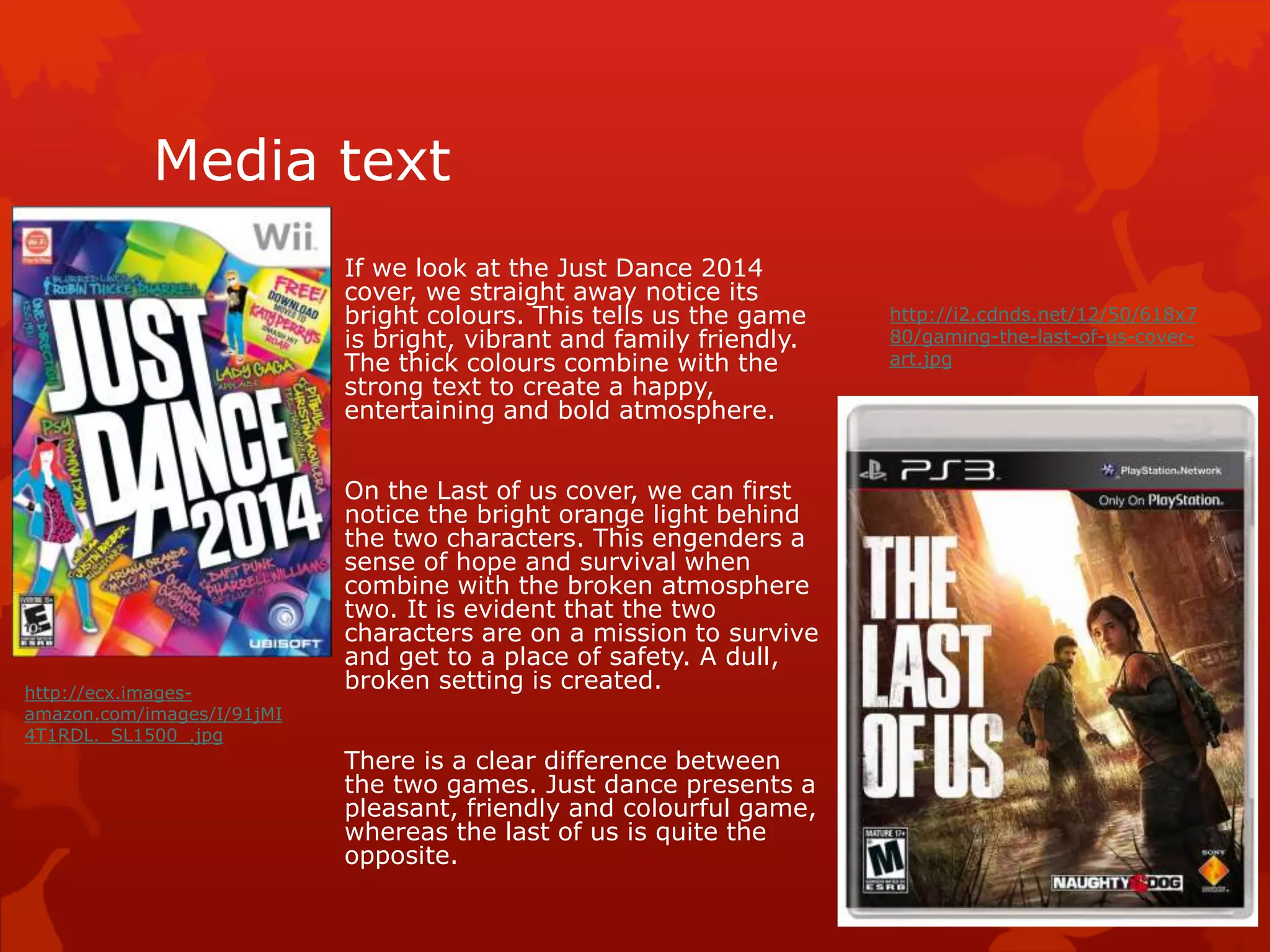 Media text 
If we look at the Just Dance 2014 
cover, we straight away notice its 
bright colours. This tells us the game 
is bright, vibrant and family friendly. 
The thick colours combine with the 
strong text to create a happy, 
entertaining and bold atmosphere. 
On the Last of us cover, we can first 
notice the bright orange light behind 
the two characters. This engenders a 
sense of hope and survival when 
combine with the broken atmosphere 
two. It is evident that the two 
characters are on a mission to survive 
and get to a place of safety. A dull, 
broken setting is created. 
There is a clear difference between 
the two games. Just dance presents a 
pleasant, friendly and colourful game, 
whereas the last of us is quite the 
opposite. 
http://i2.cdnds.net/12/50/618x7 
80/gaming-the-last-of-us-cover-art. 
jpg 
http://ecx.images-amazon. 
com/images/I/91jMI 
4T1RDL._SL1500_.jpg 
 
