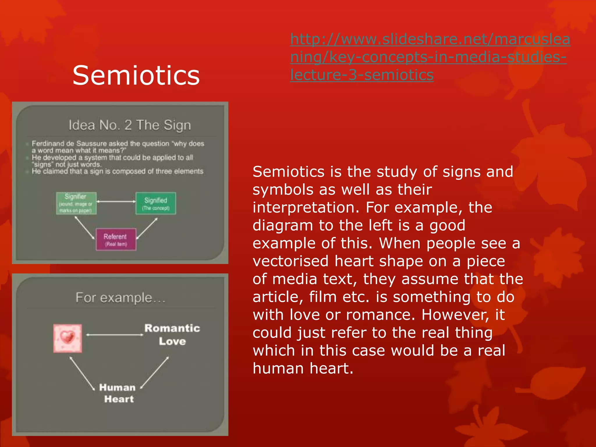 Semiotics 
http://www.slideshare.net/marcuslea 
ning/key-concepts-in-media-studies-lecture- 
3-semiotics 
Semiotics is the study of signs and 
symbols as well as their 
interpretation. For example, the 
diagram to the left is a good 
example of this. When people see a 
vectorised heart shape on a piece 
of media text, they assume that the 
article, film etc. is something to do 
with love or romance. However, it 
could just refer to the real thing 
which in this case would be a real 
human heart. 
 