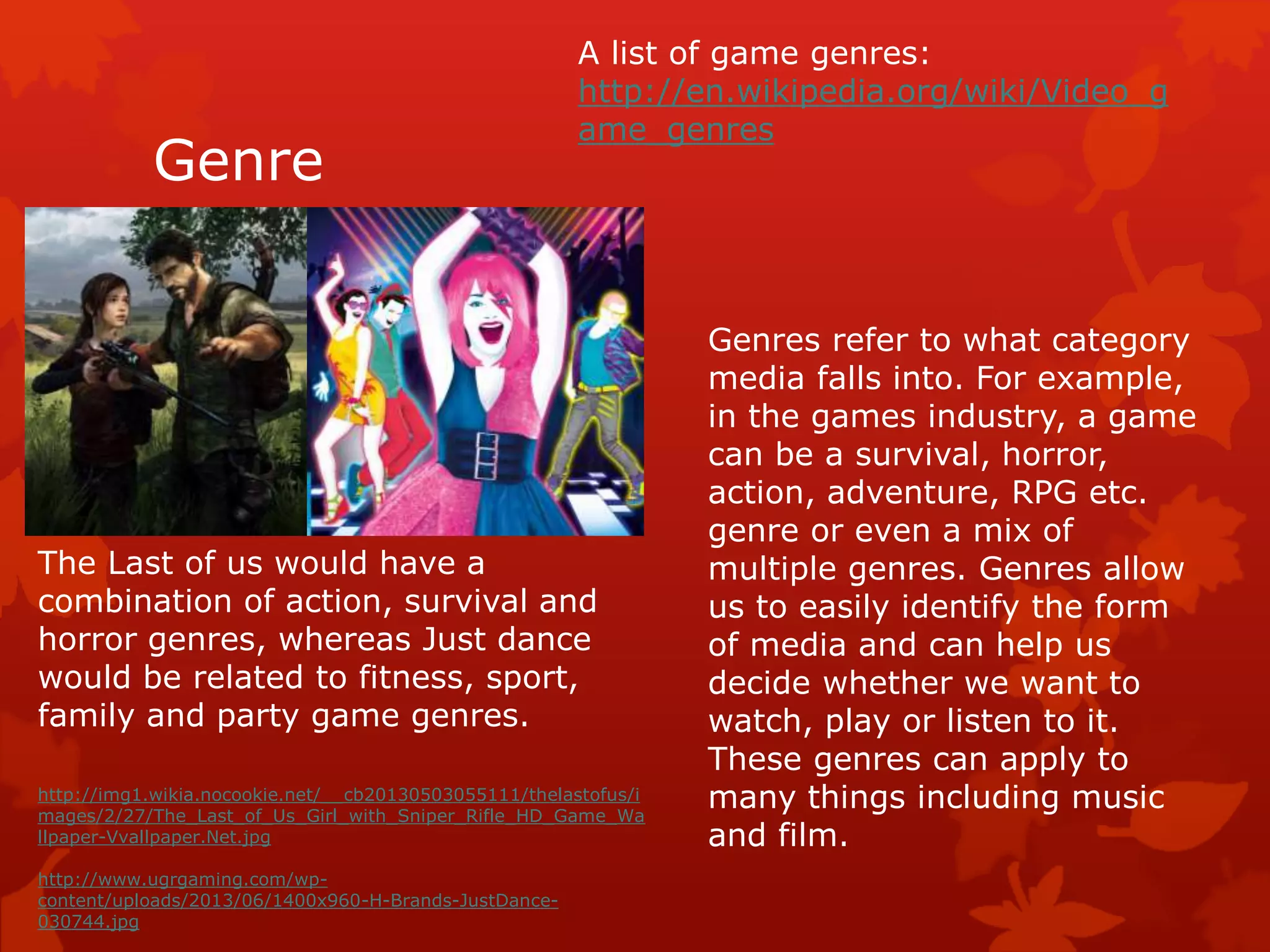Genre 
A list of game genres: 
http://en.wikipedia.org/wiki/Video_g 
ame_genres 
Genres refer to what category 
media falls into. For example, 
in the games industry, a game 
can be a survival, horror, 
action, adventure, RPG etc. 
genre or even a mix of 
multiple genres. Genres allow 
us to easily identify the form 
of media and can help us 
decide whether we want to 
watch, play or listen to it. 
These genres can apply to 
many things including music 
and film. 
The Last of us would have a 
combination of action, survival and 
horror genres, whereas Just dance 
would be related to fitness, sport, 
family and party game genres. 
http://img1.wikia.nocookie.net/__cb20130503055111/thelastofus/i 
mages/2/27/The_Last_of_Us_Girl_with_Sniper_Rifle_HD_Game_Wa 
llpaper-Vvallpaper.Net.jpg 
http://www.ugrgaming.com/wp-content/ 
uploads/2013/06/1400x960-H-Brands-JustDance- 
030744.jpg 
 