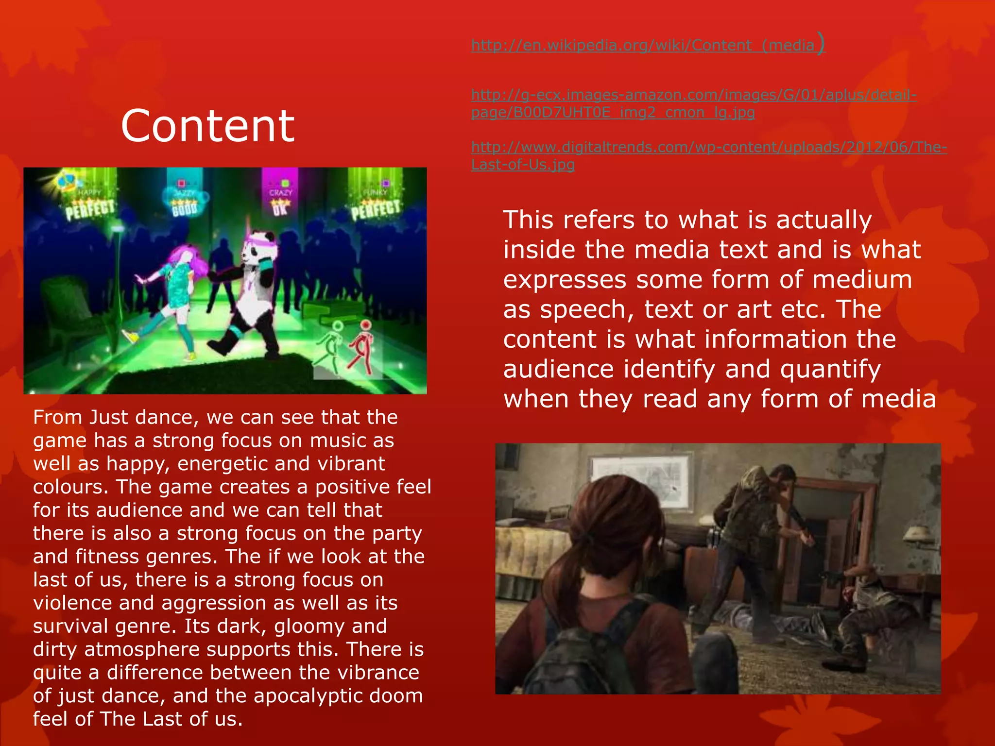 Content 
http://en.wikipedia.org/wiki/Content_(media) 
http://g-ecx.images-amazon.com/images/G/01/aplus/detail-page/ 
B00D7UHT0E_img2_cmon_lg.jpg 
http://www.digitaltrends.com/wp-content/uploads/2012/06/The- 
Last-of-Us.jpg 
This refers to what is actually 
inside the media text and is what 
expresses some form of medium 
as speech, text or art etc. The 
content is what information the 
audience identify and quantify 
when they read any form of media 
From Just dance, we can see that the 
game has a strong focus on music as 
well as happy, energetic and vibrant 
colours. The game creates a positive feel 
for its audience and we can tell that 
there is also a strong focus on the party 
and fitness genres. The if we look at the 
last of us, there is a strong focus on 
violence and aggression as well as its 
survival genre. Its dark, gloomy and 
dirty atmosphere supports this. There is 
quite a difference between the vibrance 
of just dance, and the apocalyptic doom 
feel of The Last of us. 
 