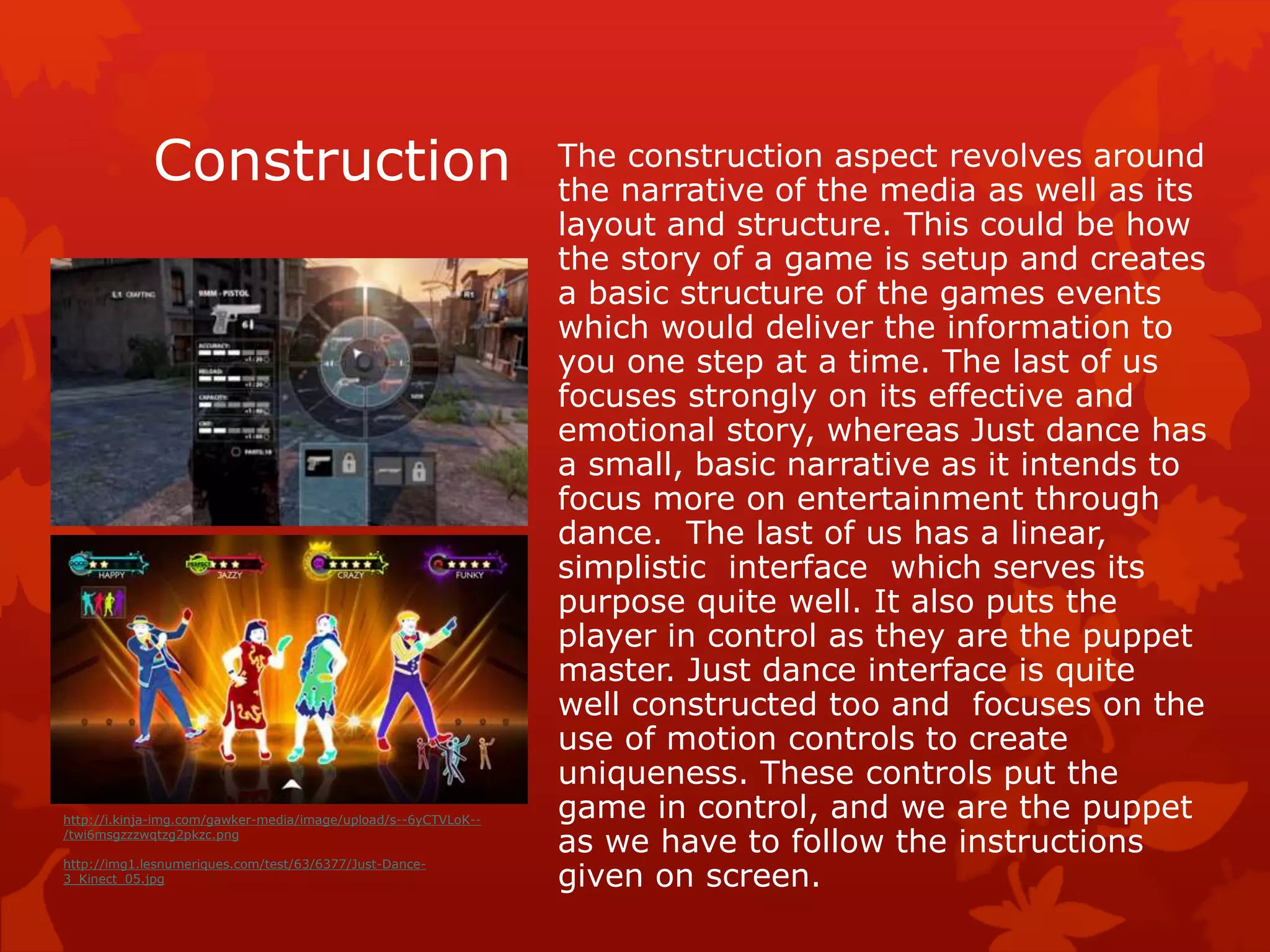 Construction The construction aspect revolves around 
the narrative of the media as well as its 
layout and structure. This could be how 
the story of a game is setup and creates 
a basic structure of the games events 
which would deliver the information to 
you one step at a time. The last of us 
focuses strongly on its effective and 
emotional story, whereas Just dance has 
a small, basic narrative as it intends to 
focus more on entertainment through 
dance. The last of us has a linear, 
simplistic interface which serves its 
purpose quite well. It also puts the 
player in control as they are the puppet 
master. Just dance interface is quite 
well constructed too and focuses on the 
use of motion controls to create 
uniqueness. These controls put the 
game in control, and we are the puppet 
as we have to follow the instructions 
given on screen. 
http://i.kinja-img.com/gawker-media/image/upload/s--6yCTVLoK-- 
/twi6msgzzzwqtzg2pkzc.png 
http://img1.lesnumeriques.com/test/63/6377/Just-Dance- 
3_Kinect_05.jpg 
 