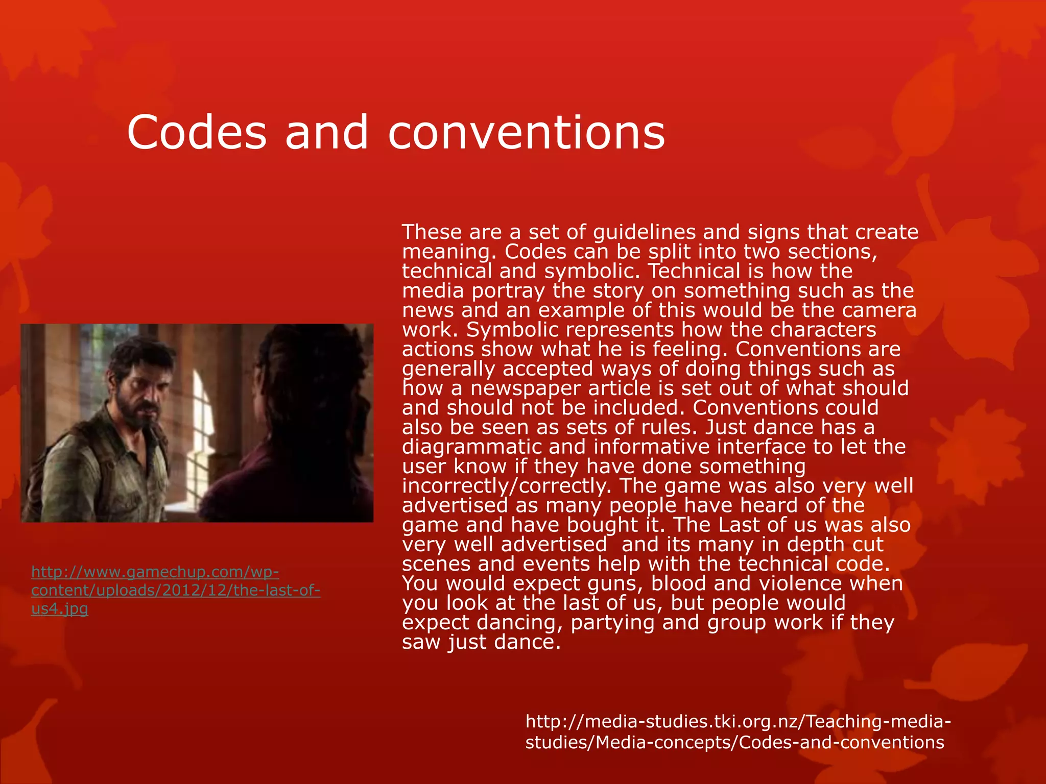 Codes and conventions 
These are a set of guidelines and signs that create 
meaning. Codes can be split into two sections, 
technical and symbolic. Technical is how the 
media portray the story on something such as the 
news and an example of this would be the camera 
work. Symbolic represents how the characters 
actions show what he is feeling. Conventions are 
generally accepted ways of doing things such as 
how a newspaper article is set out of what should 
and should not be included. Conventions could 
also be seen as sets of rules. Just dance has a 
diagrammatic and informative interface to let the 
user know if they have done something 
incorrectly/correctly. The game was also very well 
advertised as many people have heard of the 
game and have bought it. The Last of us was also 
very well advertised and its many in depth cut 
scenes and events help with the technical code. 
You would expect guns, blood and violence when 
you look at the last of us, but people would 
expect dancing, partying and group work if they 
saw just dance. 
http://media-studies.tki.org.nz/Teaching-media-studies/ 
Media-concepts/Codes-and-conventions 
http://www.gamechup.com/wp-content/ 
uploads/2012/12/the-last-of-us4. 
jpg 
 