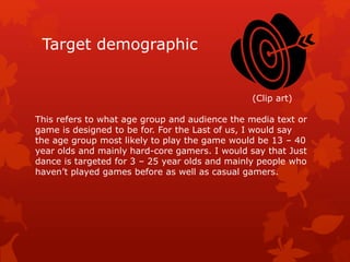 Target demographic 
(Clip art) 
This refers to what age group and audience the media text or 
game is designed to be for. For the Last of us, I would say 
the age group most likely to play the game would be 13 – 40 
year olds and mainly hard-core gamers. I would say that Just 
dance is targeted for 3 – 25 year olds and mainly people who 
haven’t played games before as well as casual gamers. 
