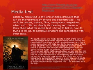 http://www.filmoria.co.uk/wp-content/ 
uploads/2012/07/Batman- 
Begins.jpg 
Media text 
Basically, media text is any kind of media produced that 
can be analysed/read by anyone and deconstructed. This 
could be posters, trailers, films, newspapers, magazines, 
adverts etc. We can identify its meaning and discuss or 
think about what the media text is trying to tell us, how its 
trying to tell us, its narrative structure and connections with 
other texts. 
We could analyse this media text to the left of the screen 
which portrays the Batman Begins movie poster. Firstly, we 
can establish that there is a dark main character who has a 
strong connection with bats, due to the large amount of bats 
to the left of the image. We can establish the man at the 
centre is batman and he is the main protagonist who also 
seems to be a super hero due to the costume and cape. 
When we look at the lighting and colour, we can see that the 
poster looks quite dull, so we can establish that this film may 
contain super hero violence, or something bad may occur, 
such as an antagonist may appear. The bright sun in the 
background symbolises the dawn of a new day, which could 
also portray to us that Batman is beginning a new journey, 
or something bad might happen to him. This also links with 
the title. 
http://www.bing.com/images/search?q=batman+begins&FORM=HDRSC2#view=detail&id=33FF8 
CABCA5BDC591C8640A4CDD0274FF2CCBED9&selectedIndex=0 
 